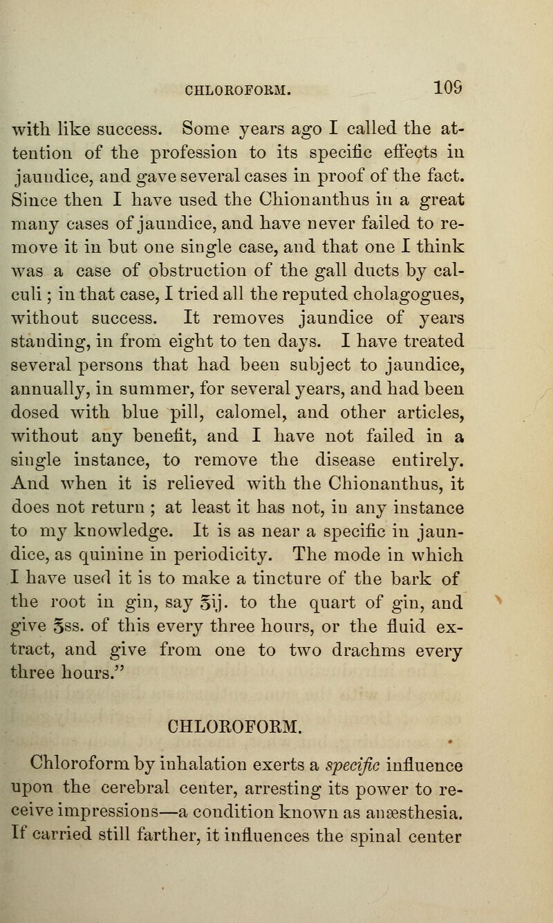 with like success. Some years ago I called the at- tention of the profession to its specific effects in jaundice, and gave several cases in proof of the fact. Since then I have used the Chionanthus in a great many cases of jaundice, and have never failed to re- move it in but one single case, and that one I think Avas a case of obstruction of the gall ducts by cal- culi ; in that case, I tried all the reputed cholagogues, without success. It removes jaundice of years standing, in from eight to ten days. I have treated several persons that had been subject to jaundice, annually, in summer, for several years, and had been dosed with blue pill, calomel, and other articles, without any benefit, and I have not failed in a single instance, to remove the disease entirely. And when it is relieved with the Chionanthus, it does not return ; at least it has not, in any instance to my knowledge. It is as near a specific in jaun- dice, as quinine in periodicity. The mode in which I have used it is to make a tincture of the bark of the root in gin, say §ij. to the quart of gin, and give Sss. of this every three hours, or the fluid ex- tract, and give from one to two drachms every three hours. CHLOROFORM. • Chloroform by inhalation exerts a specific influence upon the cerebral center, arresting its power to re- ceive impressions—a condition known as anaesthesia. If carried still farther, it influences the spinal center