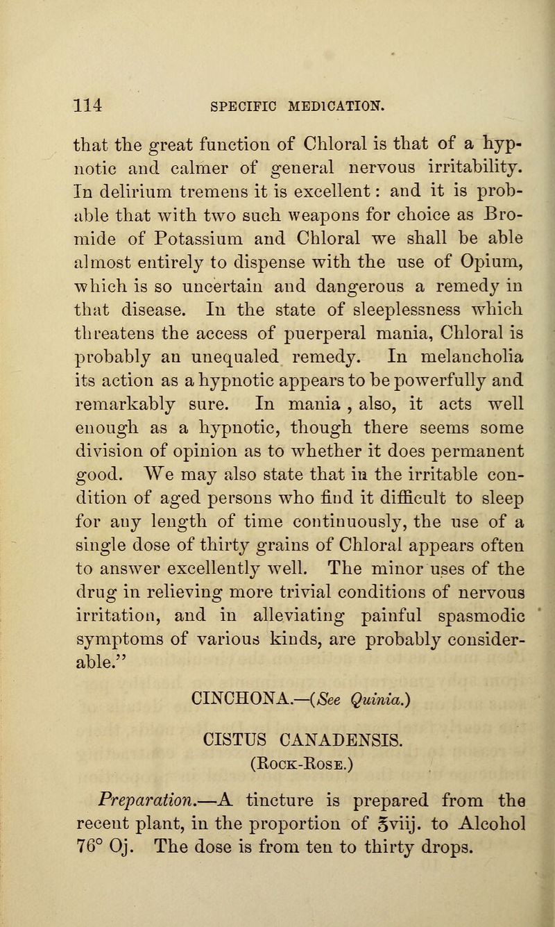 that the great function of Chloral is that of a hyp- notic and calmer of general nervous irritability. In delirium tremens it is excellent: and it is prob- able that with two such weapons for choice as Bro- mide of Potassium and Chloral we shall be able almost entirely to dispense with the use of Opium, which is so uncertain and dangerous a remedy in that disease. In the state of sleeplessness which threatens the access of puerperal mania, Chloral is probably an unequaled remedy. In melancholia its action as a hypnotic appears to be powerfully and remarkably sure. In mania , also, it acts well enough as a hypnotic, though there seems some division of opinion as to whether it does permanent good. We may also state that in the irritable con- dition of aged persons who find it difficult to sleep for any length of time continuously, the use of a single dose of thirty grains of Chloral appears often to answer excellently well. The minor uses of the drug in relieving more trivial conditions of nervous irritation, and in alleviating painful spasmodic symptoms of various kinds, are probably consider- able. CINCHONA.—(See Quinia.) CISTUS CANADENSIS. (Rock-Rose.) Preparation.—A tincture is prepared from the recent plant, in the proportion of 5viij. to Alcohol 76° Oj. The dose is from ten to thirty drops.