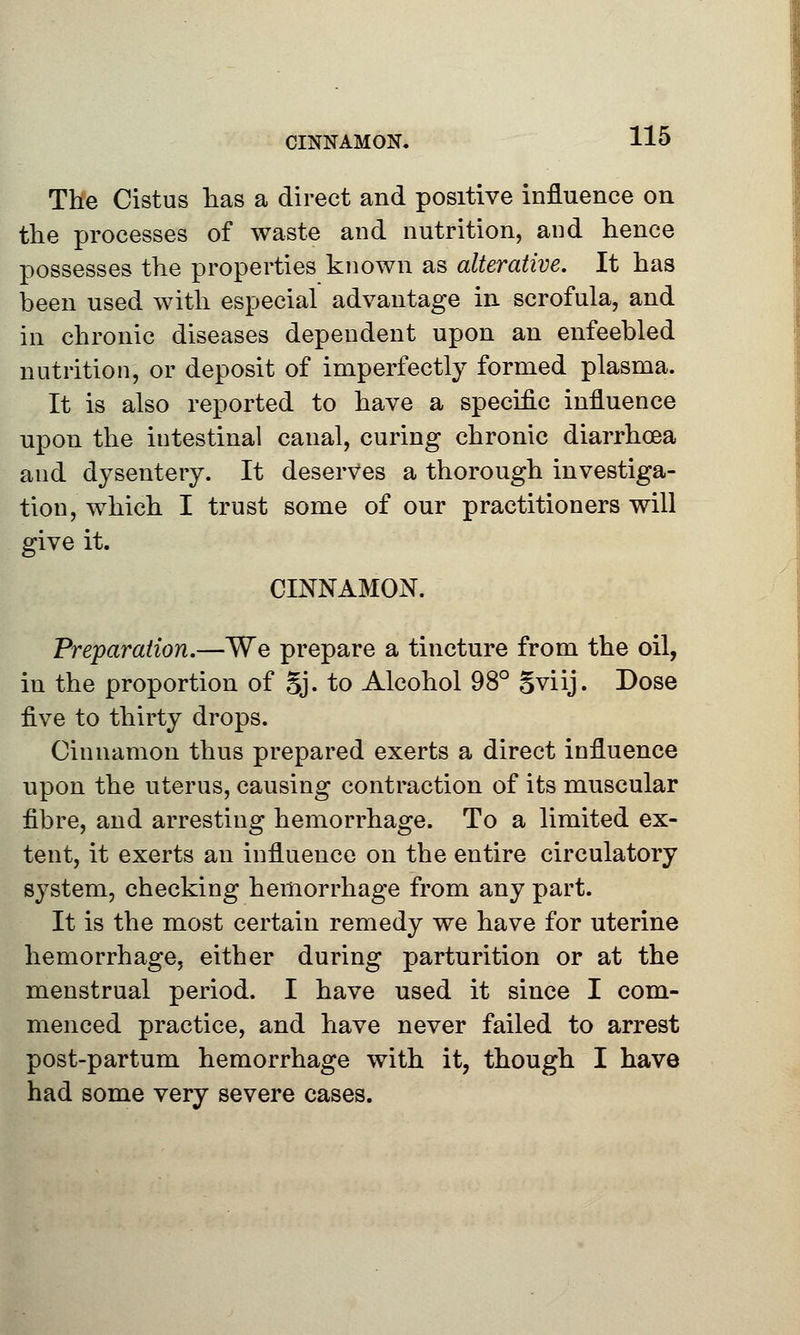 CINNAMON. The Cist us lias a direct and positive influence on the processes of waste and nutrition, and hence possesses the properties known as alterative. It has been used with especial advantage in scrofula, and in chronic diseases dependent upon an enfeebled nutrition, or deposit of imperfectly formed plasma. It is also reported to have a specific influence upon the iutestinal canal, curing chronic diarrhoea and dysentery. It deserves a thorough investiga- tion, which I trust some of our practitioners will give it. CINNAMON. Preparation.—We prepare a tincture from the oil, in the proportion of Sj. to Alcohol 98° oviij. Dose ^lvq to thirty drops. Cinnamon thus prepared exerts a direct influence upon the uterus, causing contraction of its muscular fibre, and arresting hemorrhage. To a limited ex- tent, it exerts an influence on the entire circulatory system, checking hemorrhage from any part. It is the most certain remedy we have for uterine hemorrhage, either during parturition or at the menstrual period. I have used it since I com- menced practice, and have never failed to arrest post-partum hemorrhage with it, though I have had some very severe cases.