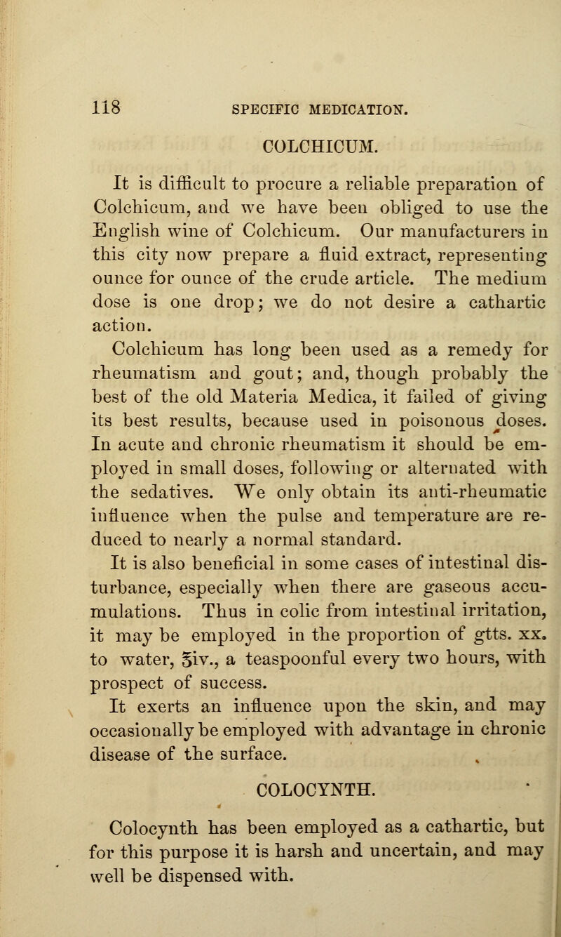 COLCH1CUM. It is difficult to procure a reliable preparation of Colchicum, and we have been obliged to use the English wine of Colchicum. Our manufacturers in this city now prepare a fluid extract, representing ounce for ounce of the crude article. The medium dose is one drop; we do not desire a cathartic action. Colchicum has long been used as a remedy for rheumatism and gout; and, though probably the best of the old Materia Medica, it failed of giving its best results, because used in poisonous doses. In acute and chronic rheumatism it should be em- ployed in small doses, following or alternated with the sedatives. We only obtain its anti-rheumatic influence wdien the pulse and temperature are re- duced to nearly a normal standard. It is also beneficial in some cases of intestinal dis- turbance, especially when there are gaseous accu- mulations. Thus in colic from intestinal irritation, it may be employed in the proportion of gtts. xx. to water, Siv., a teaspoonful every two hours, with prospect of success. It exerts an influence upon the skin, and may occasionally be employed with advantage in chronic disease of the surface. COLOCYNTH. Colocynth has been employed as a cathartic, but for this purpose it is harsh and uncertain, and may well be dispensed with.