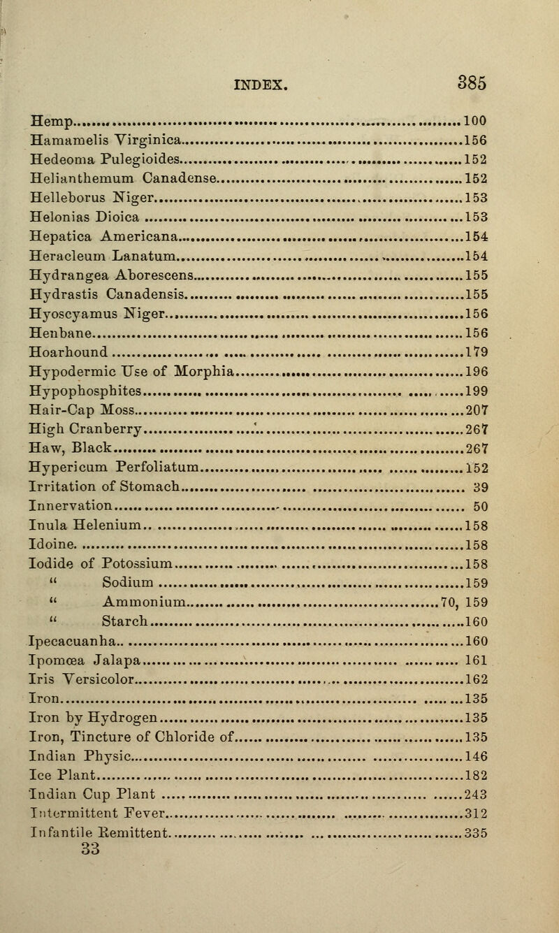 Hemp 100 Hamamelis Virginica 156 Hedeoma Pulegioides 152 Helianthemum Canadense 152 Helleborus Niger 153 Helonias Dioica 153 Hepatica Americana 154 Heracleum Lanatum > 154 Hydrangea Aborescens 155 Hydrastis Canadensis 155 Hyoscyamus Niger 156 Henbane 156 Hoarhound 179 Hypodermic Use of Morphia 196 Hypophosphites 199 Hair-Cap Moss 207 High Cranberry .'. 267 Haw, Black 267 Hypericum Perfoliatum 152 Irritation of Stomach 39 Innervation 50 Inula Helenium 158 Idoine 158 Iodide of Potossium , 158 » Sodium 159  Ammonium 70, 159  Starch 160 Ipecacuanha 160 Ipomosa Jalapa 161 Iris Versicolor 162 Iron 135 Iron by Hydrogen ,....135 Iron, Tincture of Chloride of 135 Indian Physic 146 Ice Plant 182 Indian Cup Plant 243 Intermittent Fever 312 Infantile Eemittent ...335 33