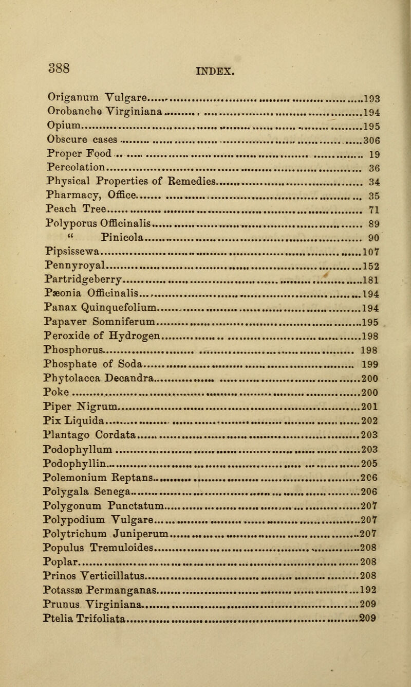 Origanum Yulgare 193 Orobanche Virginiana , 194 Opium 195 Obscure cases , 306 Proper Tood. 19 Percolation 36 Physical Properties of Remedies 34 Pharmacy, Office , 35 Peach Tree 71 Polyporus Officinalis 89  Pinicola 90 Pipsissewa 107 Pennyroyal 152 Partridgeberry 181 Paeonia Officinalis 194 Panax Quinquefolium , 194 Papaver Somniferum 195 Peroxide of Hydrogen 198 Phosphorus 198 Phosphate of Soda 199 Phytolacca Decandra 200 Poke 200 Piper Nigrum 201 Pix Liquida « 202 Plantago Cordata 203 Podophyllum 203 Podophyllin 205 Polemonium Reptans 206 Polygala Senega 206 Polygonum Punctatum 207 Polypodium Yulgare « 207 Polytrichum Juniperum 207 Populus Tremuloides 208 Poplar 208 Prinos Verticillatus 208 Potass® Permanganas 192 Primus Yirginiana 209 Ptelia Trifoliata 209