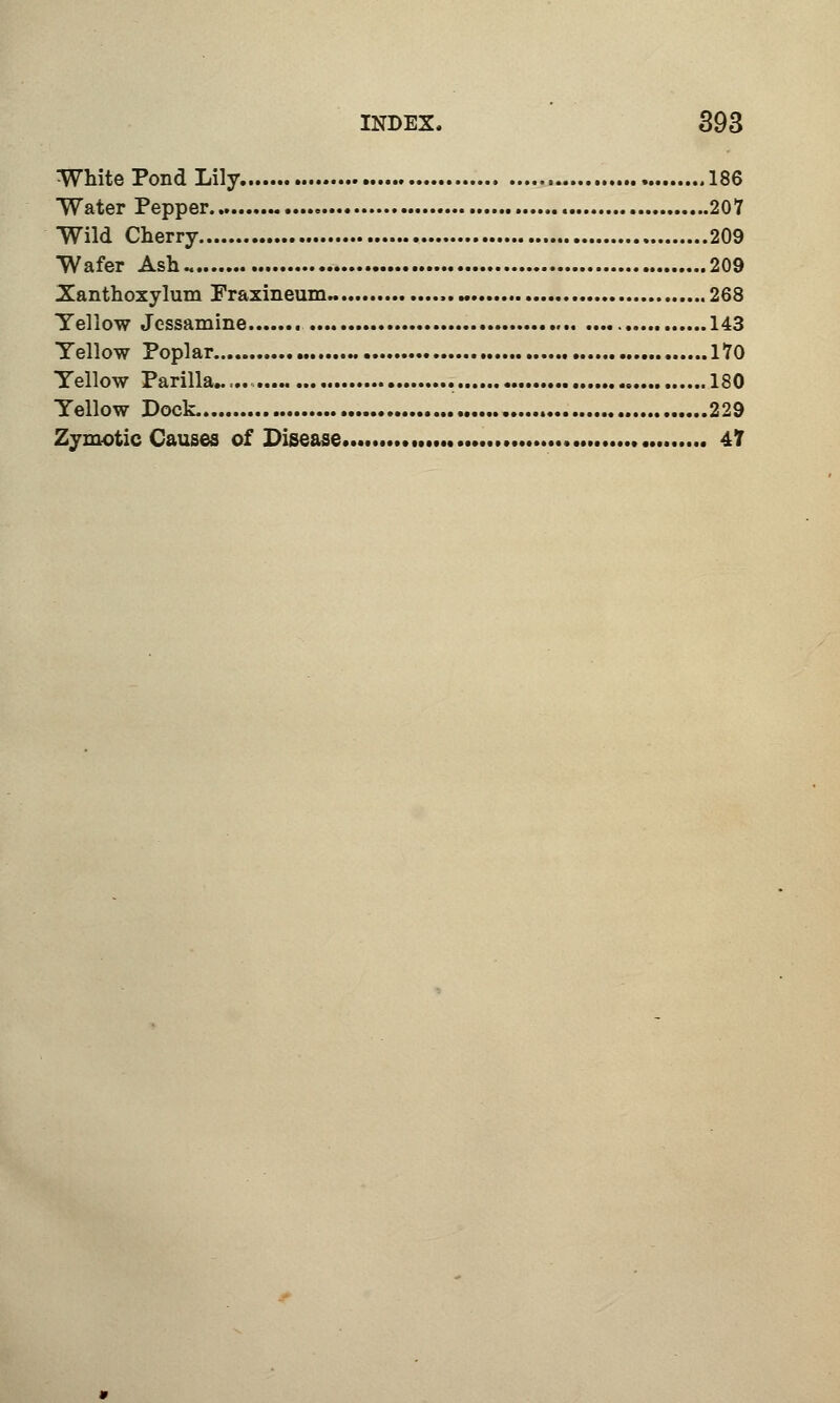 White Pond Lily 186 Water Pepper 207 Wild Cherry 209 Wafer Ash 209 Xanthoxylum Fraxineum.. ,.« .268 Yellow Jessamine 143 Yellow Poplar 170 Yellow Parilla 180 Yellow Dock. 229 Zymotic Causes of Disease 47