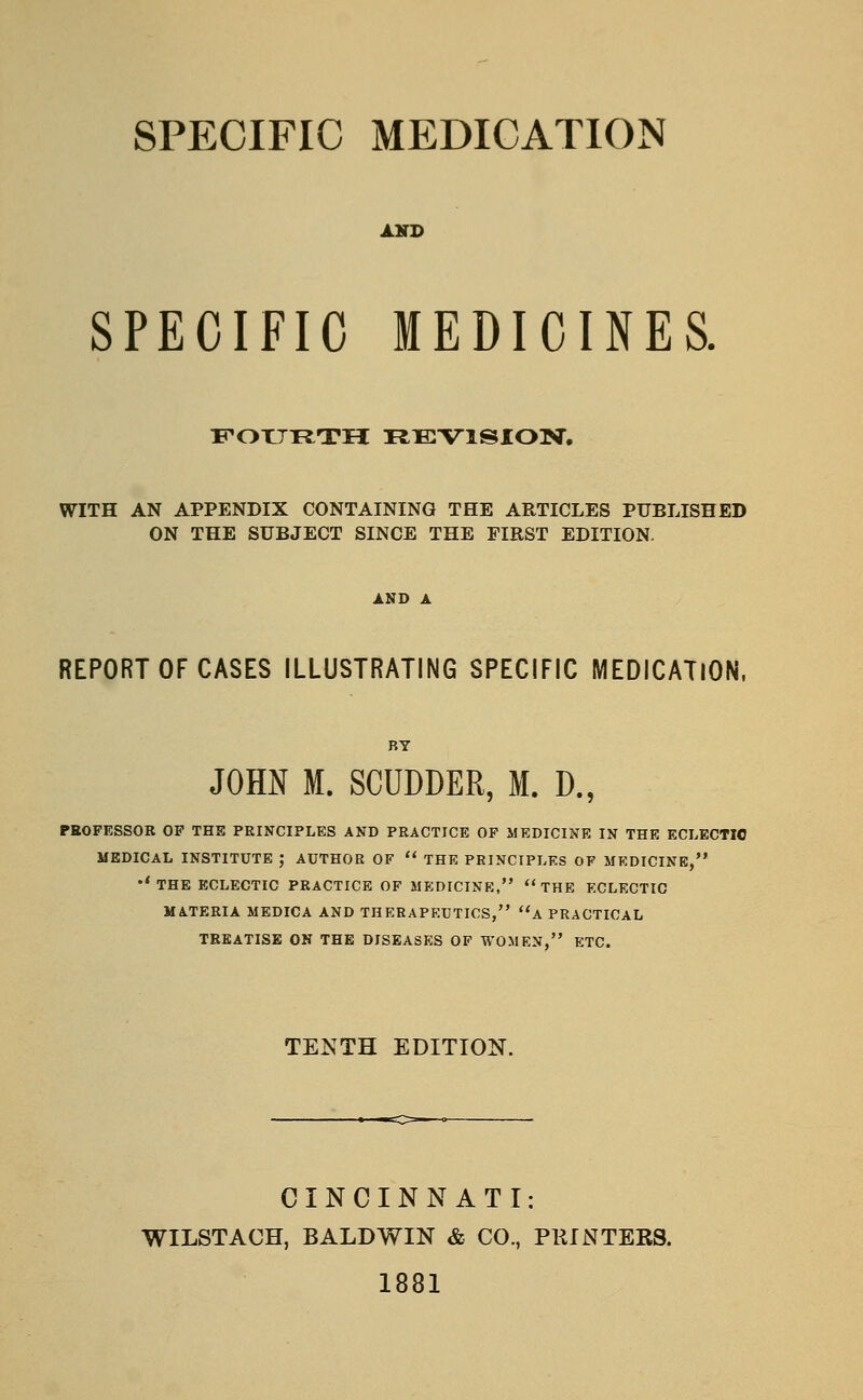 SPECIFIC MEDICATION AHD SPECIFIC MEDICINES. Xr-OTJT^TH REVISION. WITH AN APPENDIX CONTAINING THE ARTICLES PUBLISHED ON THE SUBJECT SINCE THE FIRST EDITION. REPORT OF CASES ILLUSTRATING SPECIFIC MEDICATION, JOHN M. SCUDDER, M. D., PROFESSOR OP THE PRINCIPLES AND PRACTICE OF MEDICINE IN THE ECLECTIC MEDICAL INSTITUTE ; AUTHOR OF  THE PRINCIPLES OF MEDICINE, •'THE ECLECTIC PRACTICE OF MEDICINE, THE ECLECTIC MATERIA MEDICA AND THERAPEUTICS, flA PRACTICAL TREATISE ON THE DISEASES OF WOMEN, ETC. TENTH EDITION. CINCINNATI: WILSTACH, BALDWIN & CO., PKINTEBS. 1881