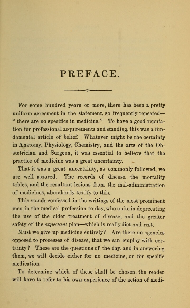 PREFACE. For some hundred years or more, there has been a pretty uniform agreement in the statement, so frequently repeated—  there are no specifics in medicine. To have a good reputa- tion for professional acquirements and standing, this was a fun- damental article of belief. Whatever might be the certainty in Anatomy, Physiology, Chemistry, and the arts of the Ob- stetrician and Surgeon, it was essential to believe that the practice of medicine was a great uncertainty. That it was a great uncertainty, as commonly followed, we are well assured. The records of disease, the mortality tables, and the resultant lesions from the mal-administration of medicines, abundantly testify to this. This stands confessed in the writings of the most prominent men in the medical profession to-day, who unite in deprecating the use of the older treatment of disease, and the greater safety of the expectant plan—which is really diet and rest. Must we give up medicine entirely? Are there no agencies opposed to processes of disease, that we can employ with cer- tainty ? These are the questions of the day, and in answering them, we will decide either for no medicine, or for specific medication. To determine which of these shall be chosen, the reader will have to refer to his own experience of the action of medi-