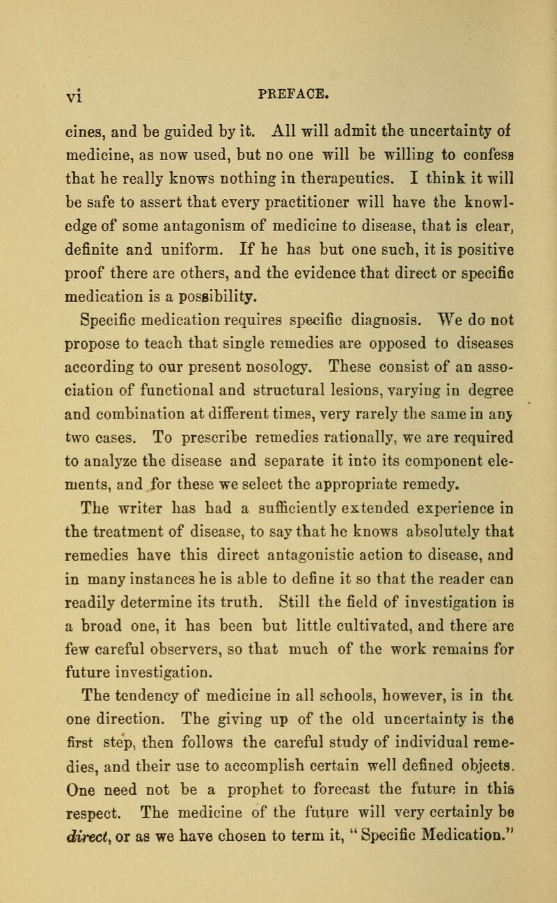 cines, and be guided by it. All will admit the uncertainty of medicine, as now used, but no one will be willing to confess that he really knows nothing in therapeutics. I think it will be safe to assert that every practitioner will have the knowl- edge of some antagonism of medicine to disease, that is clear, definite and uniform. If he has but one such, it is positive proof there are others, and the evidence that direct or specific medication is a possibility. Specific medication requires specific diagnosis. We do not propose to teach that single remedies are opposed to diseases according to our present nosology. These consist of an asso- ciation of functional and structural lesions, varying in degree and combination at different times, very rarely the same in anj two cases. To prescribe remedies rationally, we are required to analyze the disease and separate it into its component ele- ments, and for these we select the appropriate remedy. The writer has had a sufficiently extended experience in the treatment of disease, to say that he knows absolutely that remedies have this direct antagonistic action to disease, and in many instances he is able to define it so that the reader can readily determine its truth. Still the field of investigation is a broad one, it has been but little cultivated, and there are few careful observers, so that much of the work remains for future investigation. The tendency of medicine in all schools, however, is in the one direction. The giving up of the old uncertainty is the first step, then follows the careful study of individual reme- dies, and their use to accomplish certain well defined objects. One need not be a prophet to forecast the future in this respect. The medicine of the future will very certainly be direct, or as we have chosen to term it,  Specific Medication.