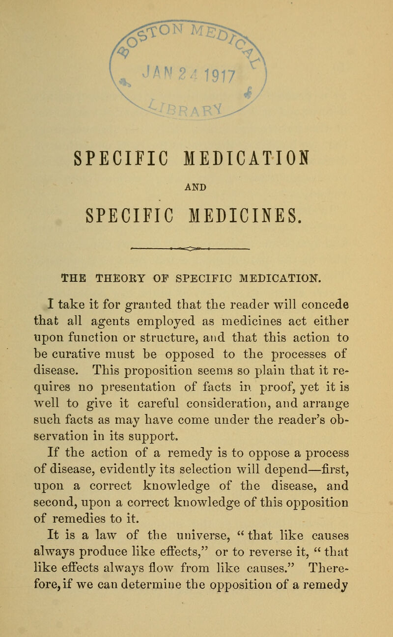 SPECIFIC MEDICATION AND SPECIFIC MEDICINES THE THEORY OF SPECIFIC MEDICATION. I take it for granted that the reader will concede that all agents employed as medicines act either upon function or structure, and that this action to be curative must be opposed to the processes of disease. This proposition seems so plain that it re- quires no presentation of facts in proof, yet it is well to give it careful consideration, and arrange such facts as may have come under the reader's ob- servation in its support. If the action of a remedy is to oppose a process of disease, evidently its selection will depend—first, upon a correct knowledge of the disease, and second, upon a correct knowledge of this opposition of remedies to it. It is a law of the universe,  that like causes always produce like effects, or to reverse it,  that like effects always flow from like causes. There- fore, if we can determine the opposition of a remedy