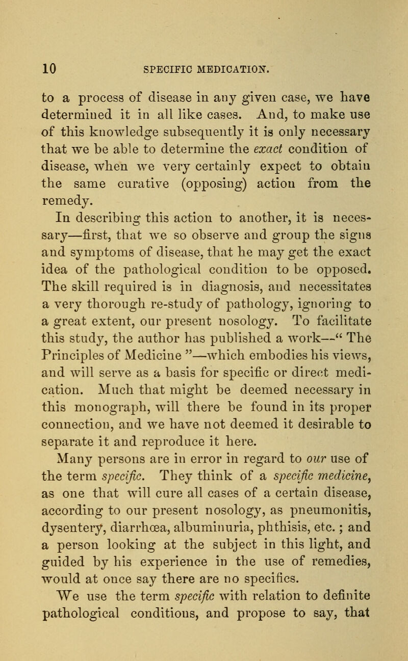 to a process of disease in any given case, we have determined it in all like cases. And, to make use of this knowledge subsequently it is only necessary that we be able to determine the exact condition of disease, when we very certainly expect to obtain the same curative (opposing) action from the remedy. In describing this action to another, it is neces- sary—first, that we so observe and group the signs and symptoms of disease, that he may get the exact idea of the pathological condition to be opposed. The skill required is in diagnosis, and necessitates a very thorough re-study of pathology, ignoring to a great extent, our present nosology. To facilitate this study, the author has published a work— The Principles of Medicine —which embodies his views, and will serve as a basis for specific or direct medi- cation. Much that might be deemed necessary in this monograph, will there be found in its proper connection, and we have not deemed it desirable to separate it and reproduce it here. Many persons are in error in regard to our use of the term specific. They think of a specific medicine, as one that will cure all cases of a certain disease, according to our present nosology, as pneumonitis, dysentery, diarrhoea, albuminuria, phthisis, etc.; and a person looking at the subject in this light, and guided by his experience in the use of remedies, would at once say there are no specifics. We use the term specific with relation to definite pathological conditions, and propose to say, that