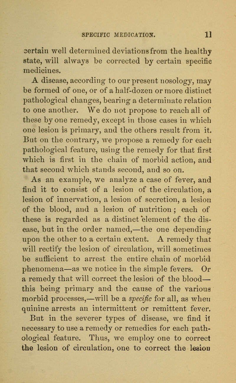 certain well determined deviations from the healthy state, will always be corrected by certain specific medicines. A disease, according to our present nosology, may be formed of one, or of a half-dozen or more distinct pathological changes, bearing a determinate relation to one another. We do not propose to reach all of these by one remedy, except in those cases in which one lesion is primary, and the others result from it. But on the contrary, we propose a remedy for each pathological feature, using the remedy for that first which is first in the chain of morbid action, and that second which stands second, and so on. As an example, we analyze a case of fever, and find it to consist of a lesion of the circulation, a lesion of innervation, a lesion of secretion, a lesion of the blood, and a lesion of nutrition; each of these is regarded as a distinct element of the dis- ease, but in the order named,—the one depending upon the other to a certain extent. A remedy that will rectify the lesion of circulation, will sometimes be sufficient to arrest the entire chain of morbid phenomena—as we notice in the simple fevers. Or a remedy that will correct the lesion of the blood— this being primary and the cause of the various morbid processes,—will be a specific for all, as wheu quinine arrests an intermittent or remittent fever. But in the severer types of disease, we find it necessary to use a remedy or remedies for each path- ological feature. Thus, we employ one to correct the lesion of circulation, one to correct the lesion