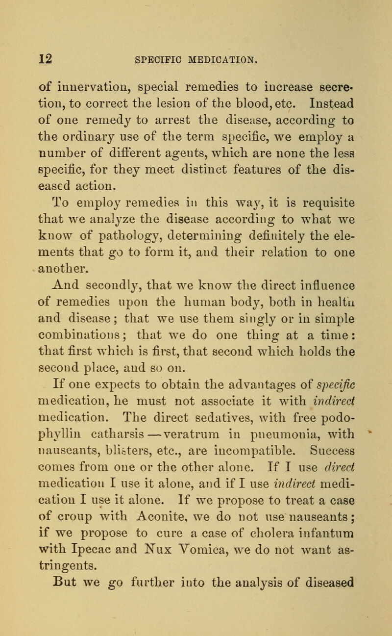 of innervation, special remedies to increase secre- tion, to correct the lesion of the blood, etc. Instead of one remedy to arrest the disease, according to the ordinary use of the term specific, we employ a number of different agents, which are none the less specific, for they meet distinct features of the dis- eased action. To employ remedies in this way, it is requisite that we analyze the disease according to what we know of pathology, determining definitely the ele- ments that go to form it, and their relation to one another. And secondly, that we know the direct influence of remedies upon the human body, both in healtii and disease; that we use them singly or in simple combinations; that we do one thing at a time: that first which is first, that second which holds the second place, and so on. If one expects to obtain the advantages of specific medication, he must not associate it with indirect medication. The direct sedatives, with free podo- phyllin catharsis—veratrum in pneumonia, with nauseants, blisters, etc., are incompatible. Success comes from one or the other alone. If I use direct medication I use it alone, and if I use indirect medi- cation I use it alone. If we propose to treat a case of croup with Aconite, we do not use nauseants; if we propose to cure a case of cholera infantum with Ipecac and Nux Vomica, we do not want as- tringents. But we go further into the analysis of diseased