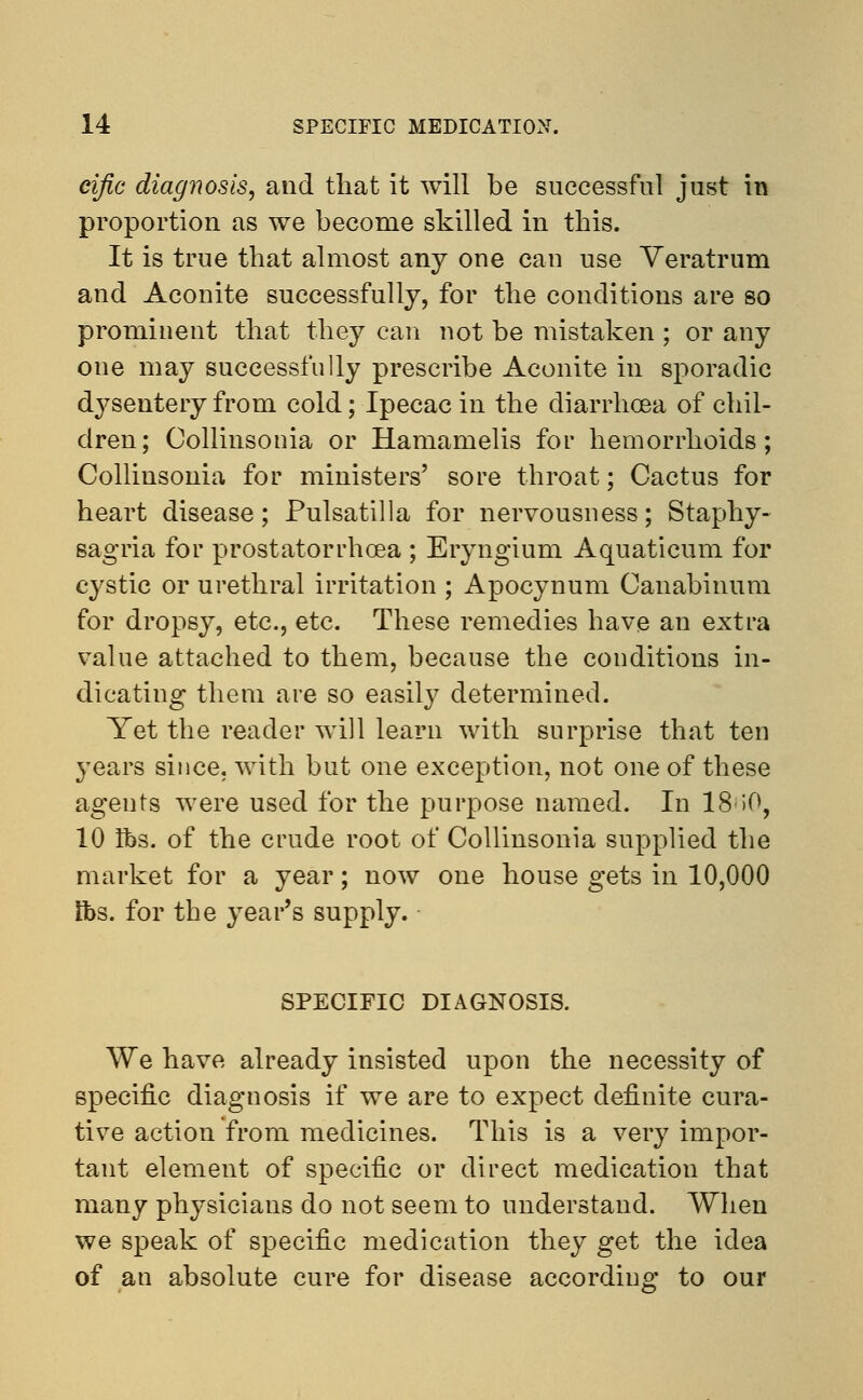 eific diagnosis, and that it will be successful just in proportion as we become skilled in this. It is true that almost any one can use Veratrum and Aconite successfully, for the conditions are so prominent that they can not be mistaken ; or any one may successfully prescribe Aconite in sporadic dysentery from cold; Ipecac in the diarrhoea of chil- dren; Collinsonia or Hamamelis for hemorrhoids; Collinsonia for ministers' sore throat; Cactus for heart disease; Pulsatilla for nervousness; Staphy- sagria for prostatorrhcea ; Eryngium Aquaticum for cystic or urethral irritation ; Apocynum Canabinum for dropsy, etc., etc. These remedies have an extra value attached to them, because the conditions in- dicating them are so easily determined. Yet the reader will learn with surprise that ten }Tears since, with but one exception, not one of these agents were used for the purpose named. In 18-50, 10 lbs. of the crude root of Collinsonia supplied the market for a year; now one house gets in 10,000 lbs. for the year's supply. SPECIFIC DIAGNOSIS. We have already insisted upon the necessity of specific diagnosis if we are to expect definite cura- tive action from medicines. This is a very impor- tant element of specific or direct medication that many physicians do not seem to understand. When we speak of specific medication they get the idea of an absolute cure for disease according to our