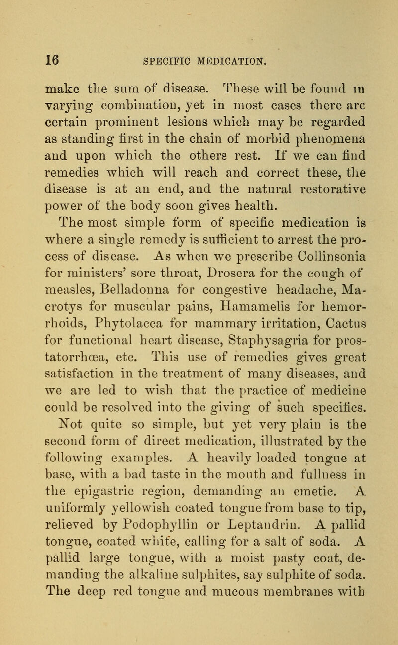 make the sum of disease. These will be found 111 varying combination, yet in most cases there are certain prominent lesions which may be regarded as standing first in the chain of morbid phenomena and upon which the others rest. If we can find remedies which will reach and correct these, the disease is at an end, and the natural restorative power of the body soon gives health. The most simple form of specific medication is where a single remedy is sufficient to arrest the pro- cess of disease. As when we prescribe Collinsonia for ministers' sore throat, Drosera for the cough of measles, Belladonna for congestive headache, Ma- crotys for muscular pains, Hamamelis for hemor- rhoids, Phytolacca for mammary irritation, Cactus for functional heart disease, Staphysagria for pros- tatorrhcea, etc. This use of remedies gives great satisfaction in the treatment of many diseases, and we are led to wish that the practice of medicine could be resolved into the giving of such specifics. Not quite so simple, but yet very plain is the second form of direct medication, illustrated by the following examples. A heavily loaded tongue at base, with a bad taste in the mouth and fullness in the epigastric region, demanding an emetic. A uniformly yellowish coated tongue from base to tip, relieved by Podophyllin or Leptandrin. A pallid tongue, coated white, calling for a salt of soda. A pallid large tongue, with a moist pasty coat, de- manding the alkaline sulphites, say sulphite of soda. The deep red tongue and mucous membranes with