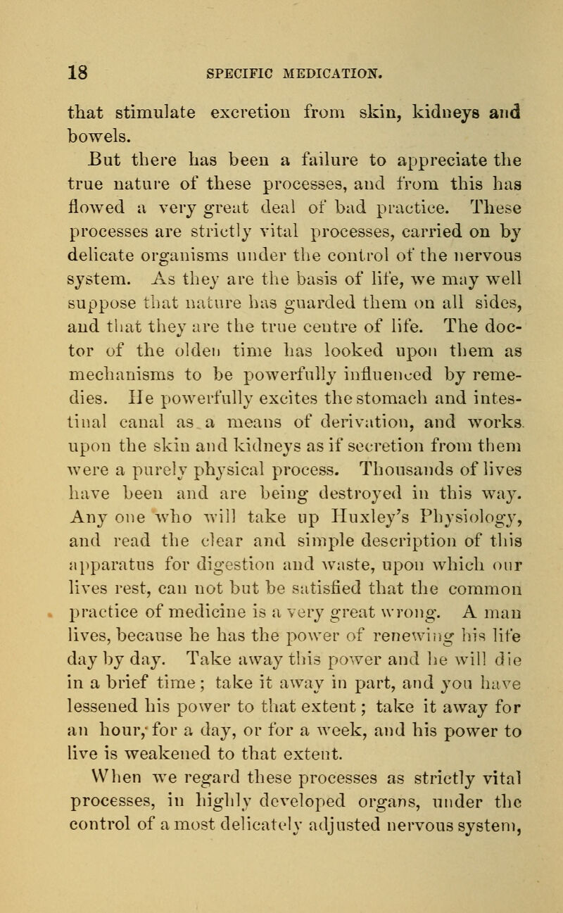 that stimulate excretion from skin, kidneys and bowels. But there has been a failure to appreciate the true nature of these processes, and from this has flowed a very great deal of bad practice. These processes are strictly vital processes, carried on by delicate organisms under the control of the nervous system. As they are the basis of life, we may well suppose that nature has guarded them on all sides, and that they are the true centre of life. The doc- tor of the olden time has looked upon them as mechanisms to be powerfully influenced by reme- dies, lie powerfully excites the stomach and intes- tinal canal as a means of derivation, and works, upon the skin and kidneys as if secretion from them were a purely physical process. Thousands of lives have been and are being destroyed in this way. Any one who will take np Huxley's Physiology, and read the clear and simple description of this apparatus for digestion and waste, upon which our lives rest, can not but be satisfied that the common practice of medicine is a very great wrong. A man lives, because he has the power of renewing his life day by day. Take away this power and he will die in a brief time; take it away in part, and you have lessened his power to that extent; take it away for an hour,- for a day, or for a week, and his power to live is weakened to that extent. When we regard these processes as strictly vital processes, in highly developed organs, under the control of a most delicately adjusted nervous system,