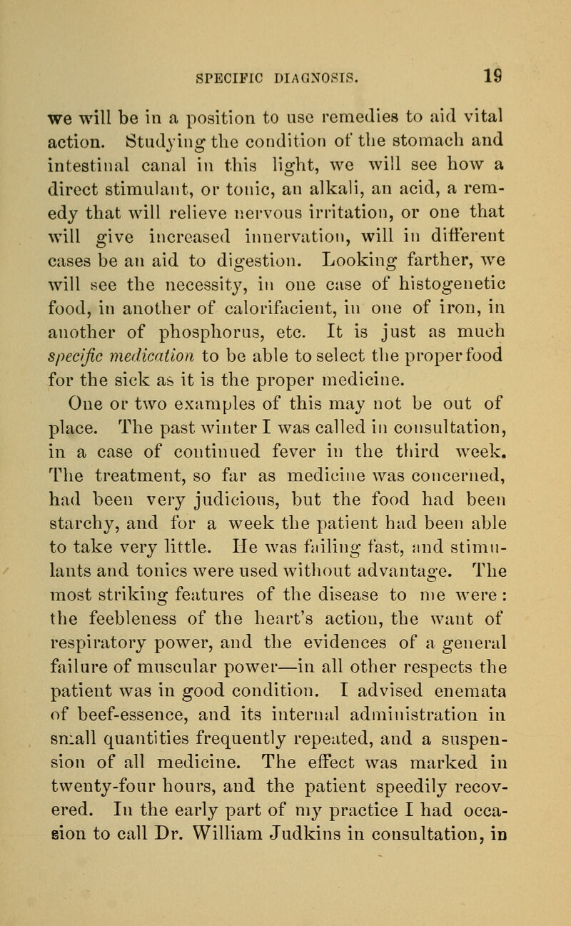 we will be in a position to use remedies to aid vital action. Studying the condition of the stornacli and intestinal canal in this light, we will see how a direct stimulant, or tonic, an alkali, an acid, a rem- edy that will relieve nervous irritation, or one that will give increased innervation, will in different cases be an aid to digestion. Looking farther, we will see the necessity, in one case of histogenetic food, in another of calorifacient, in one of iron, in another of phosphorus, etc. It is just as much specific medication to be able to select the proper food for the sick as it is the proper medicine. One or two examples of this may not be out of place. The past winter I was called in consultation, in a case of continued fever in the third week. The treatment, so far as medicine was concerned, had been very judicious, but the food had been starchy, and for a week the patient had been able to take very little. He was failing fast, and stimu- lants and tonics were used without advantage. The most striking features of the disease to me were: the feebleness of the heart's action, the want of respiratory power, and the evidences of a general failure of muscular power—in all other respects the patient was in good condition. I advised enemata of beef-essence, and its internal administration in small quantities frequently repeated, and a suspen- sion of all medicine. The effect was marked in twenty-four hours, and the patient speedily recov- ered. In the early part of my practice I had occa- sion to call Dr. William Judkins in consultation, in