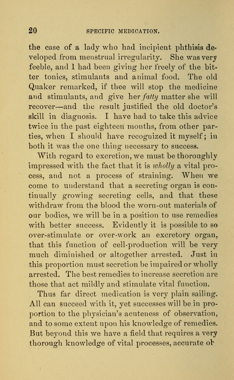 the case of a lady who had incipient phthisis de- veloped from menstrual irregularity. She was very feeble, and 1 had been giving her freely of the bit- ter tonics, stimulants and animal food. The old Quaker remarked, if thee will stop the medicine and stimulants, and give her fatty matter she will recover—and the result justified the old doctor's skill in diagnosis. I have had to take this advice twice in the past eighteen months, from other par- ties, when I should have recoguized it myself; in both it was the one thing necessary to success. With regard to excretion, we must be thoroughly impressed with the fact that it is ivholly a vital pro- cess, and not a process of straining. When we come to understand that a secreting organ is con- tinually growing secreting cells, and that these withdraw from the blood the worn-out materials of our bodies, we will be in a position to use remedies with better success. Evidently it is possible to so over-stimulate or over-work an excretory organ, that this function of cell-production will be very much diminished or altogether arrested. Just in this proportion must secretion be impaired or wholly arrested. The best remedies to increase secretion are those that act mildly and stimulate vital function. Thus far direct medication is very plain sailing. All can succeed with it, yet successes will be in pro- portion to the physician's acuteness of observation, and to some extent upon his knowledge of remedies. But beyond this we have a field that requires a very thorough knowledge of vital processes, accurate oh