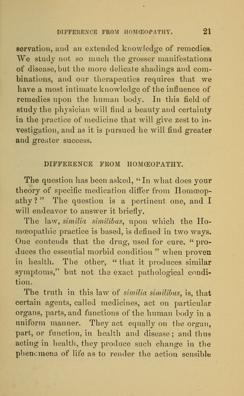 Bervation, and an extended knowledge of remedies. We study not so much the grosser manifestations of disease, but the more delicate shadings and com- binations, and our therapeutics requires that we have a most intimate knowledge of the influence of remedies upon the human body. In this field of study the physician will find a beauty and certainty in the practice of medicine that will give zest to in- vestigation, and as it is pursued he will find greater and greater success. DIFFERENCE FROM HOMOEOPATHY. The question has been asked, In what does your theory of specific medication differ from Homoeop- athy ?  The question is a pertinent one, and I will endeavor to answer it briefly. The law, similia similibus, upon which the Ho- moeopathic practice is based, is defined in two ways. One contends that the drug, used for cure.  pro- duces the essential morbid condition  when proven in health. The other, that it produces similar symptoms, but not the exact pathological condi- tion. The truth in this law of similia similibus, is, that certain agents, called medicines, act on particular organs, parts, and functions of the human body in a uniform manner. They act equally on the organ, part, or function, in health and disease; and thus acting in health, they produce such change in the phenomena of life as to render the action sensible