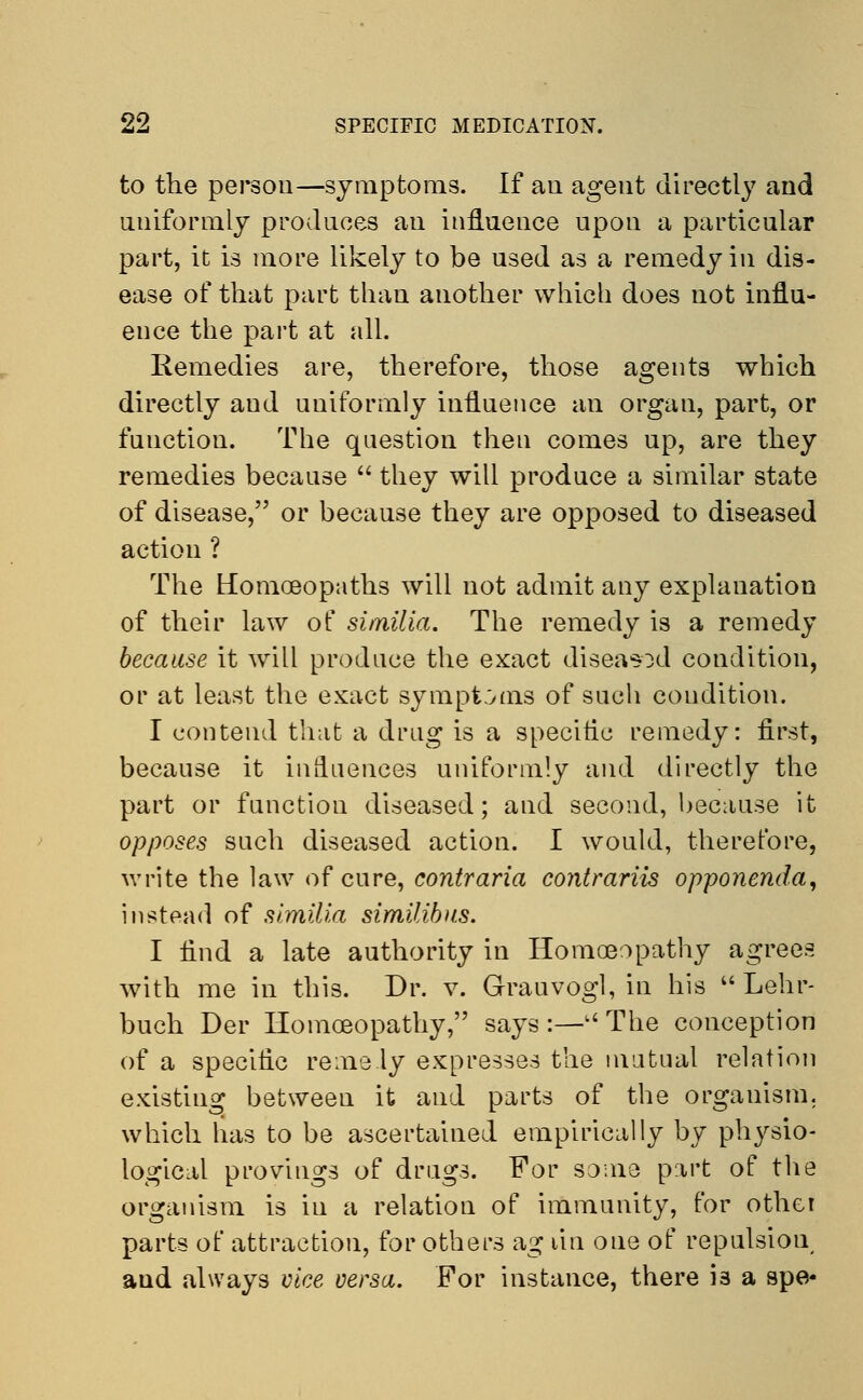 to the person—symptoms. If aii agent directly and uniformly produces an influence upon a particular part, it is more likely to be used as a remedy in dis- ease of that part than another which does not influ- ence the part at all. Remedies are, therefore, those agents which directly and uniformly influence an organ, part, or function. The question then comes up, are they remedies because  they will produce a similar state of disease, or because they are opposed to diseased action ? The Homoeopaths will not admit any explanation of their law of similia. The remedy is a remedy because it will produce the exact diseasod condition, or at least the exact symptoms of such coudition. I contend that a drug is a specific remedy: first, because it influences uniformly and directly the part or function diseased; and second, because it opposes such diseased action. I would, therefore, write the law of cure, contraria contrariis opponenda, instead of similia similibus. I find a late authority in Homoeopathy agrees with me in this. Dr. v. Grauvogl, in his  Lehr- buch Der Homoeopathy, says:—u The conception of a specific reme ly expresses the mutual relation existing between it and parts of the organism, which has to be ascertained empirically by physio- logical provdngs of drugs. For some part of the organism is in a relation of immunity, for othci parts of attraction, for others ag lin one of repulsion and always vice versa. For instance, there is a spe*