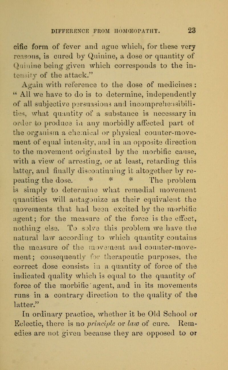 cific form of fever and ague which, for these very reasons, is cured by Quinine, a dose or quantity of Quinine being given which corresponds to the in- tensity of the attack. Again with reference to the dose of medicines :  All we have to do is to determine, independently of all subjective persuasions and incomprehensibili- ties, what quantity of a substance is necessary in order to produce in any morbidly affected part of the organism a chemical or physical counter-move- ment of equal intensity, and in an opposite direction to the movement originated by the morbific cause, with a view of arresting, or at least, retarding this latter, and finally discontinuing it altogether by re- peating the dose. * * * The problem is simply to determine what remedial movement quantities will antagonize as their equivalent the movements that had been excited by the morbific agent; for the measure of the force is the effect, nothing else. To solve this problem we have the natural law according to which quantity contains the measure of the movement and counter-move- ment; consequently for therapeutic purposes, the correct dose consists in a quantity of force of the indicated quality which is equal to the quantity of force of the morbific' agent, and in its movements runs in a contrary direction to the quality of the latter. In ordinary practice, whether it be Old School or Eclectic, there is no principle or law of cure. Rem- edies are not given because they are opposed to ot