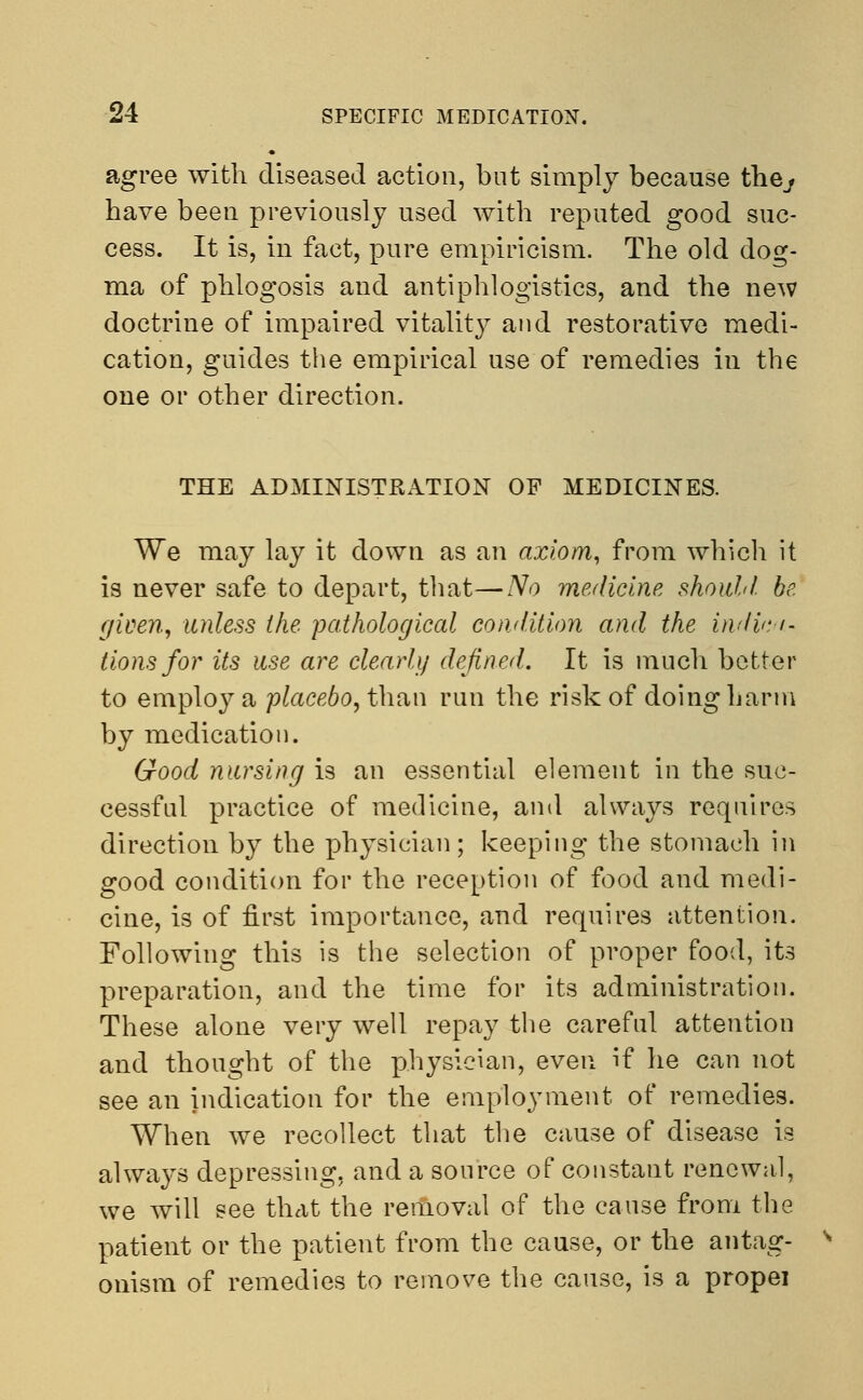 agree with diseased action, but simply because the^ have been previously used with reputed good suc- cess. It is, in fact, pure empiricism. The old dog- ma of phlogosis and antiphlogistics, and the new doctrine of impaired vitality and restorative medi- cation, guides the empirical use of remedies in the one or other direction. THE ADMINISTRATION OF MEDICINES. We may lay it down as an axiom, from which it is never safe to depart, that—No medicine should be. given, unless the pathological condition and the indica- tions for its use are clearly defined. It is much better to employ a placebo, than run the risk of doing harm by medication. Good nursing is an essential element in the suc- cessful practice of medicine, and always requires direction by the physician; keeping the stomach in good condition for the reception of food and medi- cine, is of first importance, and requires attention. Following this is the selection of proper food, its preparation, and the time for its administration. These alone very well repay the careful attention and thought of the physician, even if he can not see an indication for the employment of remedies. When we recollect that the cause of disease is always depressing, and a source of constant renewal, we will see that the removal of the cause from the patient or the patient from the cause, or the antag- onism of remedies to remove the cause, is a propel