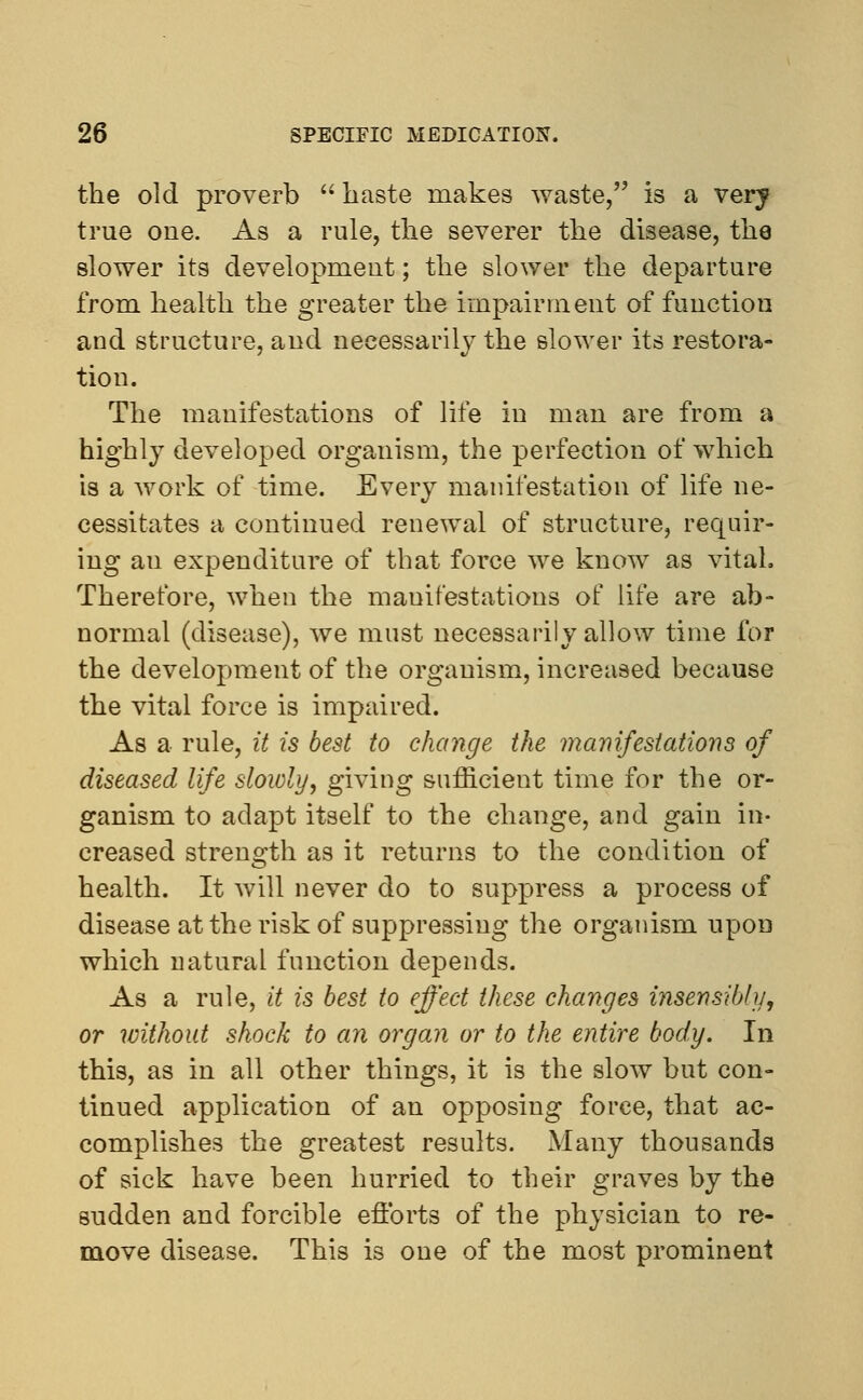 the old proverb  haste makes waste, is a verj true one. As a rule, the severer the disease, the slower its development; the slower the departure from health the greater the impairment of function and structure, and necessarily the slower its restora- tion. The manifestations of life in man are from a highly developed organism, the perfection of which is a work of time. Every manifestation of life ne- cessitates a continued renewal of structure, requir- ing au expenditure of that force we know as vital. Therefore, when the manifestations of life are ab- normal (disease), we must necessarily allow time for the development of the organism, increased because the vital force is impaired. As a rule, it is best to change the manifestations of diseased life slowly, giving sufficient time for the or- ganism to adapt itself to the change, and gain in- creased strength as it returns to the condition of health. It Avill never do to suppress a process of disease at the risk of suppressing the organism upon which natural function depends. As a rule, it is best to effect these changes insensibly, or without shock to an organ or to the entire body. In this, as in all other things, it is the slow but con- tinued application of an opposing force, that ac- complishes the greatest results. Many thousands of sick have been hurried to their graves by the sudden and forcible efforts of the physician to re- move disease. This is one of the most prominent