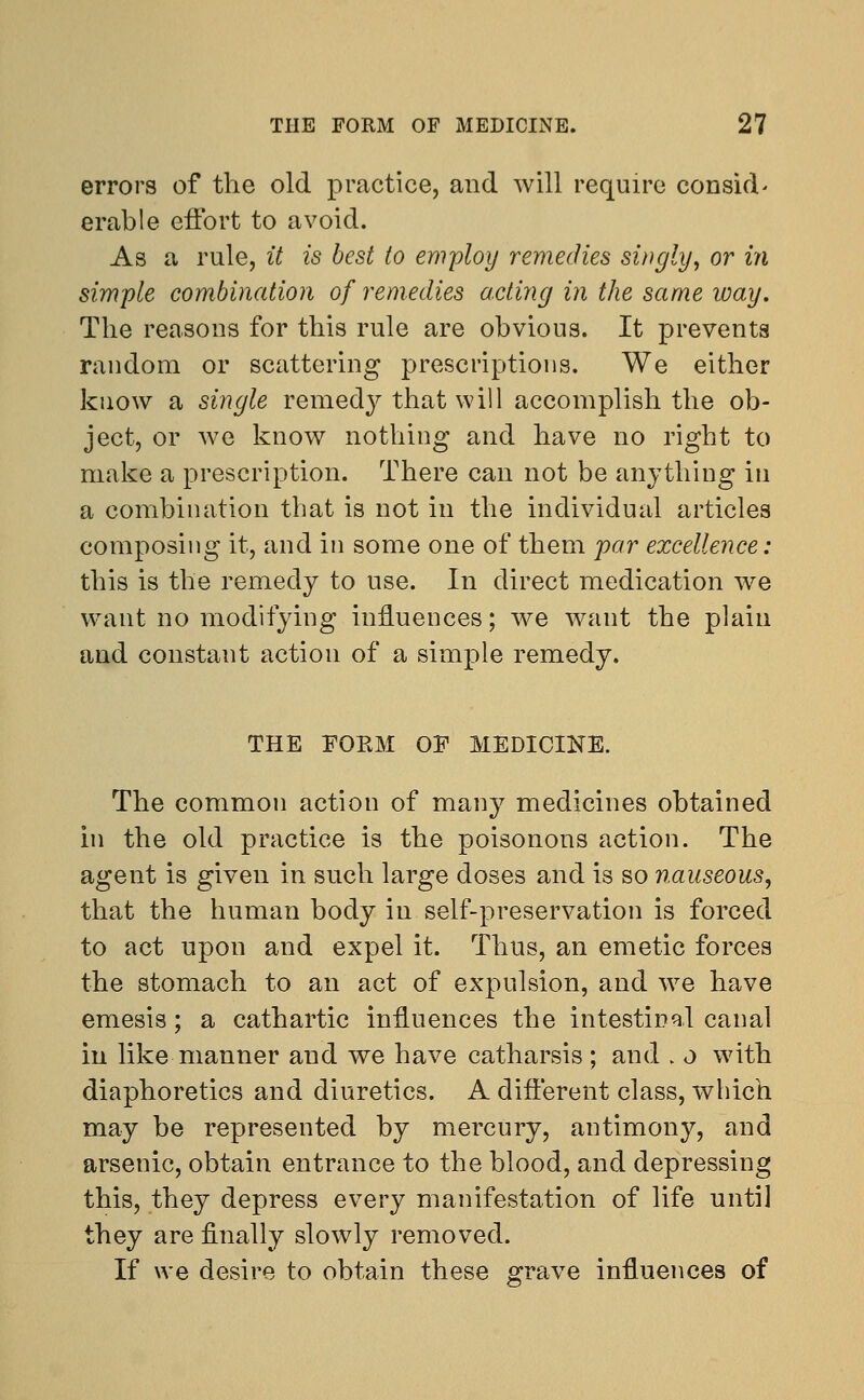 errors of the old practice, and will require consid- erable effort to avoid. As a rule, it is best to employ remedies singly, or in simple combination of remedies acting in the same way. The reasons for this rule are obvious. It prevents random or scattering prescriptions. We either know a single remedy that will accomplish the ob- ject, or we know nothing and have no right to make a prescription. There can not be anything in a combination that is not in the individual articles composing it, and in some one of them far excellence: this is the remedy to use. In direct medication we want no modifying influences; we want the plain and constant action of a simple remedy. THE EOKM OF MEDICINE. The common action of many medicines obtained in the old practice is the poisonous action. The agent is given in such large doses and is so nauseous, that the human body in self-preservation is forced to act upon and expel it. Thus, an emetic forces the stomach to an act of expulsion, and we have emesis; a cathartic influences the intestinal canal in like manner and we have catharsis ; and . o with diaphoretics and diuretics. A different class, which may be represented by mercury, antimony, and arsenic, obtain entrance to the blood, and depressing this, they depress every manifestation of life until they are finally slowly removed. If we desire to obtain these grave influences of