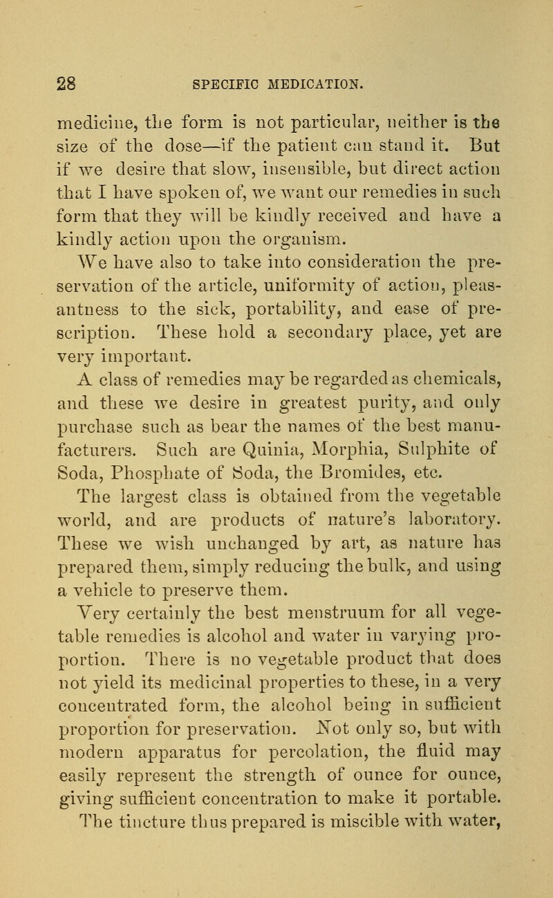 medicine, the form is not particular, neither is the size of the dose—if the patient can stand it. But if we desire that slow, insensible, but direct action that I have spoken of, we want our remedies in such form that they will be kindly received and have a kindly action upon the organism. We have also to take into consideration the pre- servation of the article, uniformity of action, pleas- antness to the sick, portability, and ease of pre- scription. These hold a secondary place, yet are very important. A class of remedies may be regarded as chemicals, and these we desire in greatest purity, and only purchase such as bear the names of the best manu- facturers. Such are Quinia, Morphia, Sulphite of Soda, Phosphate of Soda, the Bromides, etc. The largest class is obtained from the vegetable world, and are products of nature's laboratory. These we wish unchanged by art, as nature has prepared them, simply reducing the bulk, and using a vehicle to preserve them. Very certainly the best menstruum for all vege- table remedies is alcohol and water in varying pro- portion. There is no vegetable product that does not yield its medicinal properties to these, in a very concentrated form, the alcohol being in sufficient proportion for preservation. ISTot only so, but with modern apparatus for percolation, the fluid may easily represent the strength of ounce for ounce, giving sufficient concentration to make it portable. The tincture thus prepared is miscible with water,