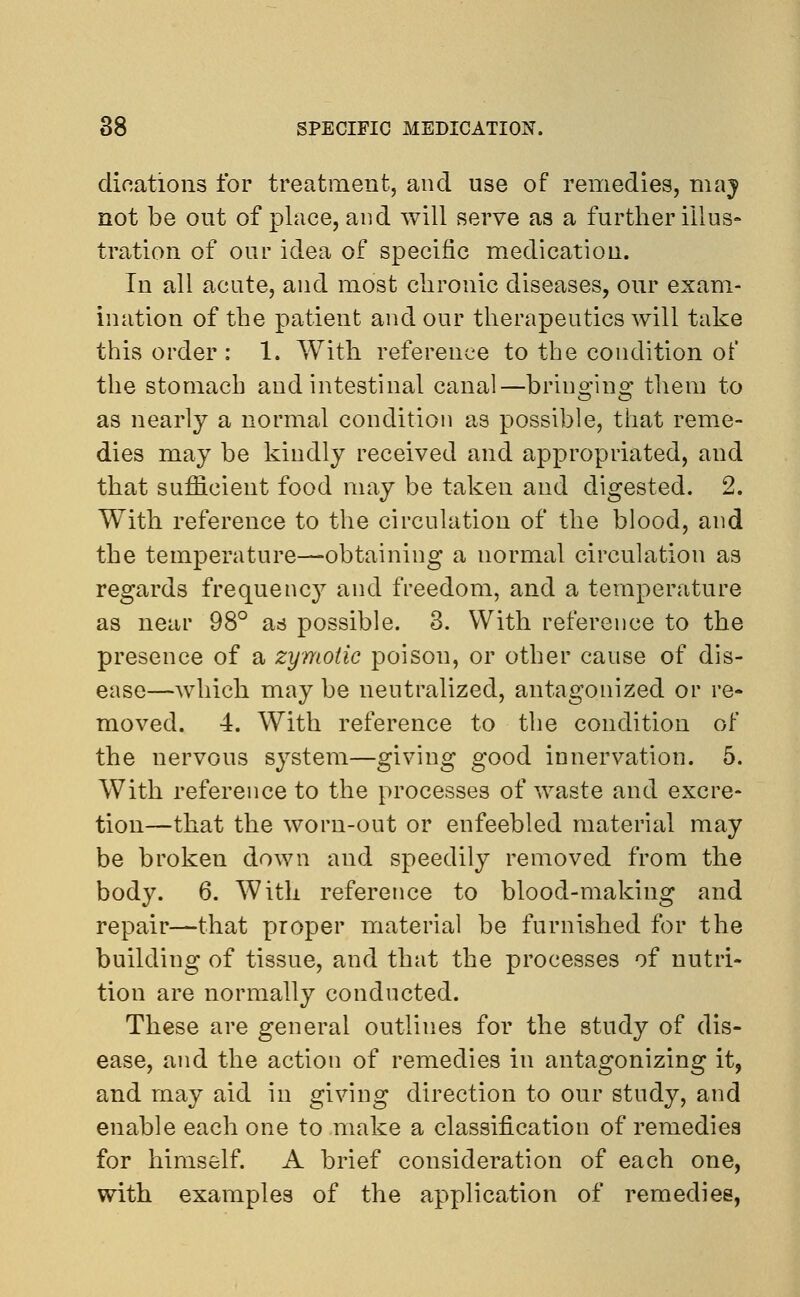 dilations for treatment, and use of remedies, may not be out of place, and will serve as a further illus- tration of our idea of specific medication. In all acute, and most chronic diseases, our exam- ination of the patient and our therapeutics will take this order : 1. With reference to the condition of the stomach and intestinal canal—bringing them to as nearly a normal condition as possible, that reme- dies may be kindly received and appropriated, and that sufficient food may be taken and digested. 2. With reference to the circulation of the blood, and the temperature—obtaining a normal circulation as regards frequency and freedom, and a temperature as near 98° as possible. 3. With reference to the presence of a zymotic poison, or other cause of dis- ease—which may be neutralized, antagonized or re- moved. 4. With reference to the condition of the nervous system—giving good innervation. 5. With reference to the processes of waste and excre- tion—that the worn-out or enfeebled material may be broken down and speedily removed from the body. 6. With reference to blood-making and repair—that proper material be furnished for the building of tissue, and that the processes of nutri- tion are normally conducted. These are general outlines for the study of dis- ease, and the action of remedies in antagonizing it, and may aid in giving direction to our study, and enable each one to make a classification of remedies for himself. A brief consideration of each one, with examples of the application of remedies,