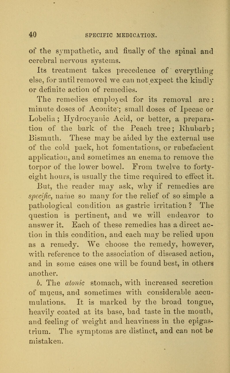 of the sympathetic, and finally of the spinal and cerebral nervous systems. Its treatment takes precedence of everything else, for until removed we can not expect the kindly or definite action of remedies. The remedies employed for its removal are: minute doses of Aconite; small doses of Ipecac or Lobelia ; Hydrocyanic Acid, or better, a prepara- tion of the bark of the Peach tree; Khubarb; Bismuth. These may be aided by the external use of the cold pack, hot fomentations, or rubefacient application, and sometimes an enema to remove the torpor of the lower bowel. From twelve to forty- eight hours, is usually the time required to effect it. But, the reader may ask, why if remedies are specific, name so many for the relief of so simple a pathological condition as gastric irritation? The question is pertinent, and we will endeavor to answer it. Each of these remedies has a direct ac- tion in this condition, and each may be relied upon as a remedy. We choose the remedy, however, with reference to the association of diseased action, and in some cases one will be found best, in others another. 6. The atonic stomach, with increased secretion of mucus, and sometimes with considerable accu- mulations. It is marked by the broad tongue, heavily coated at its base, bad taste in the month, and feeling of weight and heaviness in the epigas- trium. The symptoms are distinct, and can not be mistaken.