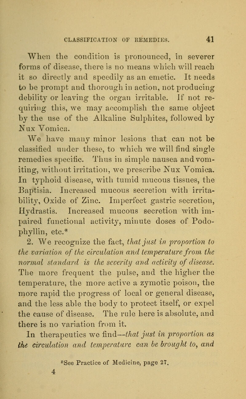 When the condition is pronounced, in severer forms of disease, there is no means which will reach it so directly and speedily as an emetic. It needs to be prompt and thorough in action, not producing debility or leaving the organ irritable. Jf not re- quiring this, we may accomplish the same object by the use of the Alkaline Sulphites, followed by Nux Vomica. We have many minor lesions that can not be classified under these, to which we will find single remedies specific. Thus in simple nausea and vom- iting, without irritation, we prescribe JSTux Vomica. In typhoid disease, with tumid mucous tissues, the Baptisia. Increased mucous secretion with irrita- bility, Oxide of Zinc. Imperfect gastric secretion, Hydrastis. Increased mucous secretion with im- paired functional activity, minute doses of Podo- phyllum, etc.* 2. We recognize the fact, that just in proportion to the variation of the circulation and temperature from the normal standard is the severity and activity of disease. The more frequent the pulse, and the higher the temperature, the more active a zymotic poison, the more rapid the progress of local or general disease, and the less able the body to protect itself, or expel the cause of disease. The rule here is absolute, and there is no variation from it. In therapeutics we find—that just in proportion as the circulation and temperature can be brought to, and