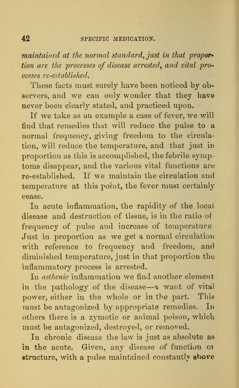 maintained at the normal standard, just in that propor- tion are the processes of disease arrested, and vital pro- cesses re-established. These facts must surely have been noticed by ob- servers, and we can only wonder that they have never been clearly stated, and practiced upon. If we take as an example a case of fever, we will find that remedies that will reduce the pulse to a normal frequency, giving freedom to the circula- tion, will reduce the temperature, and that just in proportion as this is accomplished, the febrile symp- toms disappear, and the various vital functions are re-established. If we maintain the circulation and temperature at this point, the fever must certainly cease. In acute inflammation, the rapidity of the local disease and destruction of tissue, is in the ratio of frequency of pulse and increase of temperature. Just in proportion as we get a normal circulation with reference to frequency and freedom, am) diminished temperature, just in that proportion the inflammatory process is arrested. In asthenic inflammation we find another element in the pathology of the disease—a want of vital power, either in the whole or in the part. This must be antagonized by appropriate remedies. In others there is a zymotic or animal poison, which must be antagonized, destroyed, or removed. In chronic disease the law is just as absolute as in the acute. Given, any disease of function oi structure, with a pulse maintained constantly above