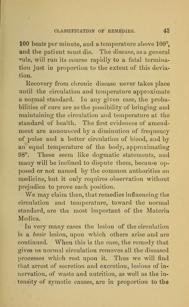 100 beats per minute, and a temperature above 100°, and the patient must die. The disease, as a general vule, will run its course rapidly to a fatal termina- tion just in proportion to the extent of this devia- tion. liecovery from chronic disease never takes place until the circulation and temperature approximate a normal standard. In any given case, the proba- bilities of cure are as the possibility of bringing and maintaining the circulation and temperature at the standard of health. The first evidences of amend- ment are announced by a diminution of frequency of pulse and a better circulation of blood, and by an equal temperature of the body, approximating 98°. These seem like dogmatic statements, and many will be inclined to dispute them, because op- posed or not named by the common authorities on medicine, but it only requires observation without prejudice to prove each position. We may claim then, that remedies influencing the circulation and temperature, toward the normal standard, are the most important of the Materia Meclica. In very many cases the lesion of the circulation is a basic lesion, upon which others arise and are continued. When this is the case, the remedy that gives us normal circulation removes all the diseased processes which rest upon it. Thus we will find that arrest of secretion and excretion, lesions of in- nervation, of waste and nutrition, as well as the in- tensity of zymotic causes, are in proportion to the