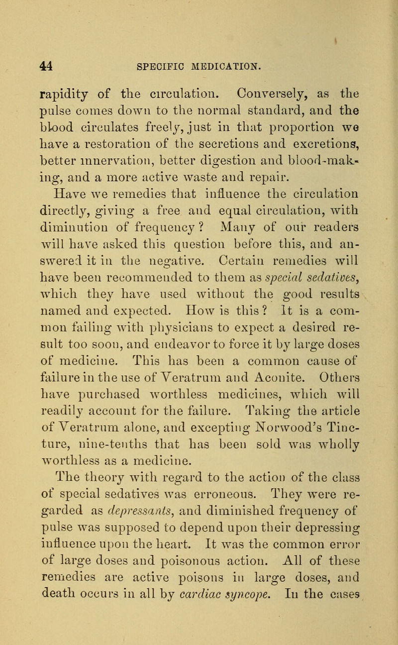 rapidity of the circulation. Conversely, as the pulse comes down to the normal standard, and the blood circulates freely, just in that proportion we have a restoration of the secretions and excretions, better innervation, better digestion and blood-mak- ing, and a more active waste and repair. Have we remedies that influence the circulation directly, giving a free and equal circulation, with diminution of frequency ? Many of our readers will have asked this question before this, and an- swered it in the negative. Certain remedies will have been reeommeuded to them as special sedatives, which they have used without the good results named and expected. How is this ? It is a com- mon failing with physicians to expect a desired re- sult too soon, and endeavor to force it by large doses of medicine. This has been a common cause of failure in the use of Veratrum and Aconite. Others have purchased worthless medicines, which will readily account for the failure. Taking the article of Veratrum alone, and excepting Norwood's Tinc- ture, nine-tenths that has been sold was wholly worthless as a medicine. The theory with regard to the action of the class of special sedatives was erroneous. They were re- garded as depressants, and diminished frequency of pulse was supposed to depend upon their depressing influence upon the heart. It was the common error of large doses and poisonous action. All of these remedies are active poisons in large doses, and death occurs in all by cardiac syncope. In the cases