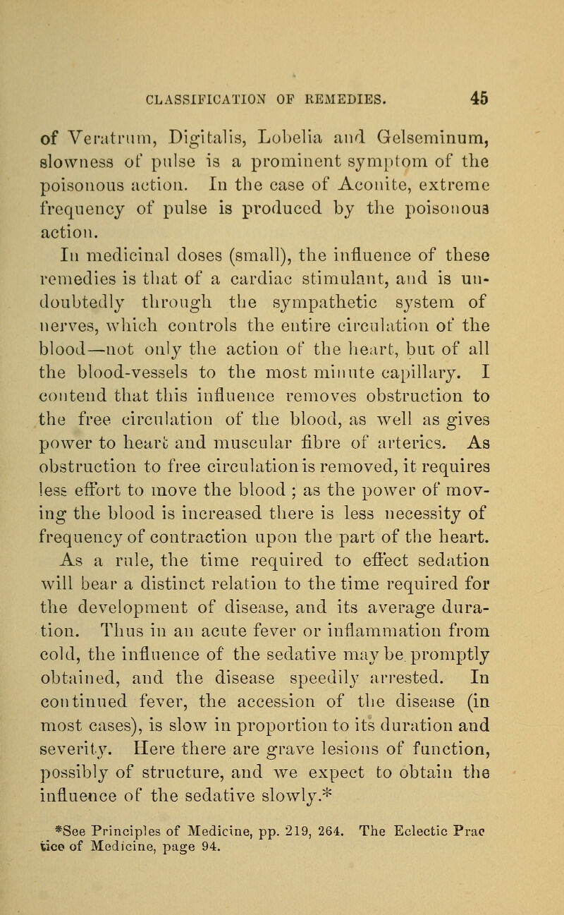 of Veratmm, Digitalis, Lobelia and Gelscminum, slowness of pulse is a prominent symptom of the poisonous action. In the case of Aconite, extreme frequency of pulse is produced by the poisonoua action. In medicinal doses (small), the influence of these remedies is that of a cardiac stimulant, and is un- doubtedly through the sympathetic system of nerves, which controls the entire circulation of the blood—not only the action of the heart, but of all the blood-vessels to the most minute capillary. I contend that this influence removes obstruction to the free circulation of the blood, as well as gives power to heart and muscular fibre of arteries. As obstruction to free circulation is removed, it requires less effort to move the blood ; as the power of mov- ing the blood is increased there is less necessity of frequency of contraction upon the part of the heart. As a rule, the time required to effect sedation will bear a distinct relation to the time required for the development of disease, and its average dura- tion. Thus in an acute fever or inflammation from cold, the influence of the sedative may be. promptly obtained, and the disease speedily arrested. In continued fever, the accession of the disease (in most cases), is slow in proportion to its duration and severity. Here there are grave lesions of function, possibly of structure, and we expect to obtain the influence of the sedative slowly.* *See Principles of Medicine, pp. 219, 264. The Eclectic Prac tice of Medicine, page 94.