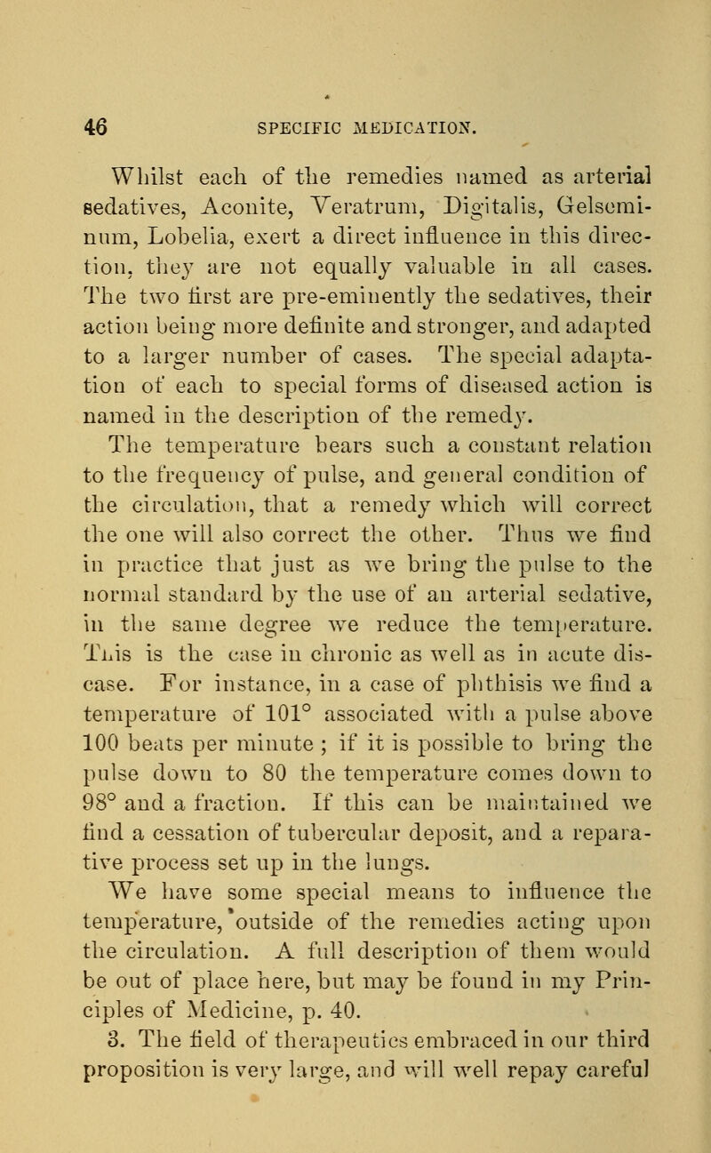 Whilst each of the remedies named as arterial sedatives, Aconite, Veratrum, Digitalis, Gelsemi- num, Lobelia, exert a direct influence in this direc- tion, they are not equally valuable in all cases. The two first are pre-eminently the sedatives, their action being more definite and stronger, and adapted to a larger number of cases. The special adapta- tion of each to special forms of diseased action is named in the description of the remedy. The temperature bears such a constant relation to the frequency of pulse, and general condition of the circulation, that a remedy which wTill correct the one will also correct the other. Thus we find in practice that just as we bring the pulse to the normal standard by the use of an arterial sedative, in the same degree we reduce the temperature. Tiiis is the case in chronic as well as in acute dis- ease. For instance, in a case of phthisis we find a temperature of 101° associated with a pulse above 100 beats per minute ; if it is possible to bring the pulse down to 80 the temperature comes down to 98° and a fraction. If this can be maintained we find a cessation of tubercular deposit, and a repara- tive process set up in the lungs. We have some special means to influence the temperature,'outside of the remedies acting upon the circulation. A full description of them would be out of place here, but may be found in my Prin- ciples of Medicine, p. 40. 3. The field of therapeutics embraced in our third proposition is very large, and will well repay careful