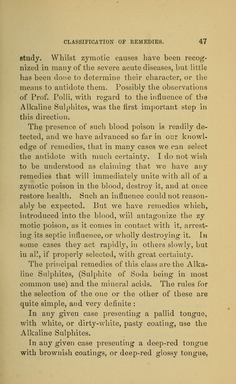 study. Whilst zymotic causes have been recog- nized in many of the severe acute diseases, but little has been done to determine their character, or the means to antidote them. Possibly the observations of Prof. Polli, with regard to the influence of the Alkaline Sulphites, was the first important step in this direction. The presence of such blood poison is readily de- tected, and we have advanced so far in our knowl- edge of remedies, that in many cases we can select the antidote with much certainty. I do not wish to be understood as claiming that we have any remedies that will immediately unite with all of a zymotic poison in the blood, destroy it, and at once restore health. Such an influence could not reason- ably be expected. But we have remedies which, introduced into the blood, will antagonize the zy motic poison, as it comes in contact with it, arrest- ing its septic influence, or wholly destroying it. In some cases they act rapidly, in others slowly, but in a}), if properly selected, with great certainty. The principal remedies of this class are the Alka- line Sulphites, (Sulphite of Soda being in most common use) and the mineral acids. The rules for the selection of the one or the other of these are quite simple, and very definite : In any given case presenting a pallid tongue, with white, or dirty-white, pasty coating, use the Alkaline Sulphites. In any given case presenting a deep-red tongue with brownish coatings, or deep-red glossy tongue.