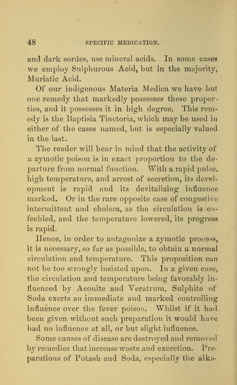 and dark sordes. use mineral acids. In some cases we employ Sulphurous Acid, but in the majority, Muriatic Acid. Of our indigenous Materia Medica we have but one remedy that markedly possesses these proper- ties, and it possesses it in high degree. This rem- edy is the Baptisia Tinctoria, which maybe used in either of the cases named, but is especially valued in the last. The reader will bear in mind that the activity of a zymotic poison is in exact proportion to the de- parture from normal function. With a rapid pulse, high temperature, and arrest of secretion, its devel- opment is rapid and its devitalizing influence marked. Or in the rare opposite case of congestive intermittent and cholera, as the circulation is en- feebled, and the temperature lowered, its progress is rapid. Hence, in order to antagonize a zymotic process, it is necessary, so far as possible, to obtain a normal circulation and temperature. This proposition can not be too strongly insisted upon. In a given case, the circulation and temperature being favorably in- fluenced by Aconite and Veratrum, Sulphite of Soda exerts an immediate and marked controlling influence over the fever poison. Whilst if it had been given without such preparation it would have had no influence at all, or but slight influence. Some causes of disease are destroyed and removed by remedies that increase waste and excretion. Pre- parations of Potash and Soda, especially the alka-