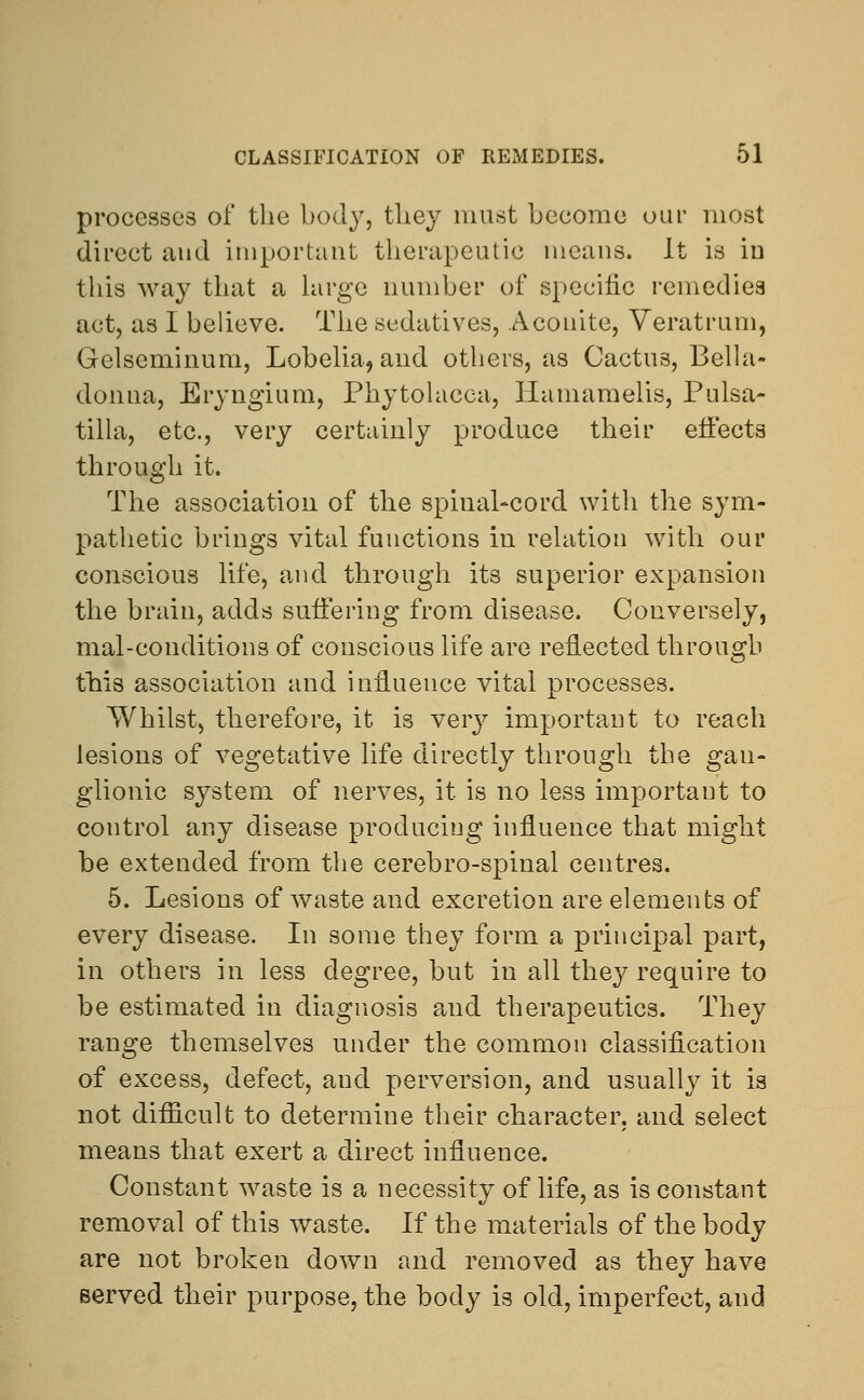 processes of the body, they must become oar most direct and important therapeutic means. It is in this way that a large number of specific remedies act, as I believe. The sedatives, Aconite, Veratrum, Gelseminum, Lobelia, and others, as Cactus, Bella- donna, Eryngium, Phytolacca, Ilamamelis, Pulsa- tilla, etc., very certainly produce their effects through it. The association of the spinal-cord with the sym- pathetic brings vital functions in relation with our conscious life, and through its superior expansion the brain, adds suffering from disease. Conversely, mal-conditions of conscious life are reflected through this association and influence vital processes. Whilst, therefore, it is very important to reach lesions of vegetative life directly through the gan- glionic system of nerves, it is no less important to control any disease producing influence that might be extended from the cerebro-spinal centres. 5. Lesions of waste and excretion are elements of every disease. In some they form a principal part, in others in less degree, but in all they require to be estimated in diagnosis and therapeutics. They range themselves under the common classification of excess, defect, aud perversion, and usually it is not difficult to determine their character, and select means that exert a direct influence. Constant waste is a necessity of life, as is constant removal of this waste. If the materials of the body are not broken down and removed as they have served their purpose, the body is old, imperfect, and