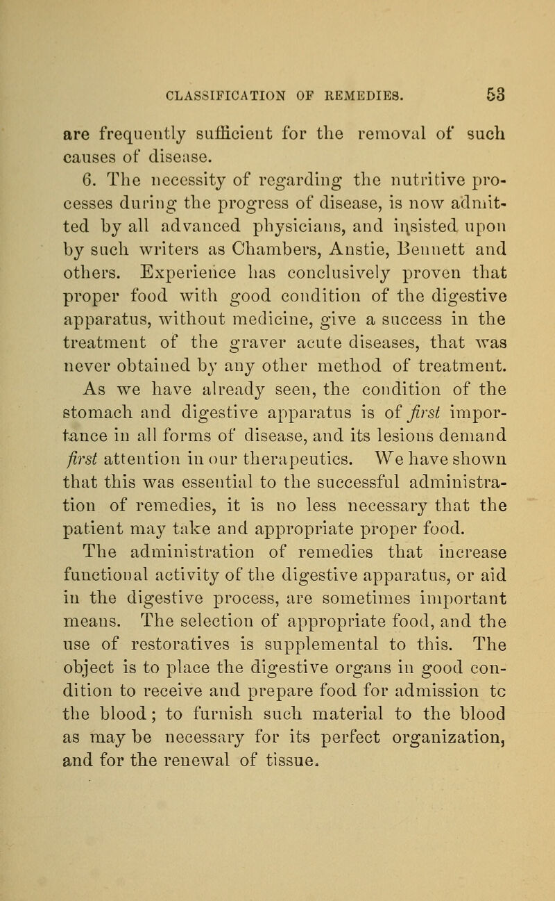are frequently sufficient for the removal of such causes of disease. 6. The necessity of regarding the nutritive pro- cesses during the progress of disease, is now admit- ted hy all advanced physicians, and insisted upon by such writers as Chambers, Anstie, Bennett and others. Experience has conclusively proven that proper food with good condition of the digestive apparatus, without medicine, give a success in the treatment of the graver acute diseases, that was never obtained by any other method of treatment. As we have already seen, the condition of the stomach and digestive apparatus is of first impor- tance in all forms of disease, and its lesions demand first attention in our therapeutics. We have shown that this was essential to the successful administra- tion of remedies, it is no less necessary that the patient may take and appropriate proper food. The administration of remedies that increase functional activity of the digestive apparatus, or aid in the digestive process, are sometimes important means. The selection of appropriate food, and the use of restoratives is supplemental to this. The object is to place the digestive organs in good con- dition to receive and prepare food for admission tc the blood; to furnish such material to the blood as may be necessary for its perfect organization, and for the renewal of tissue.