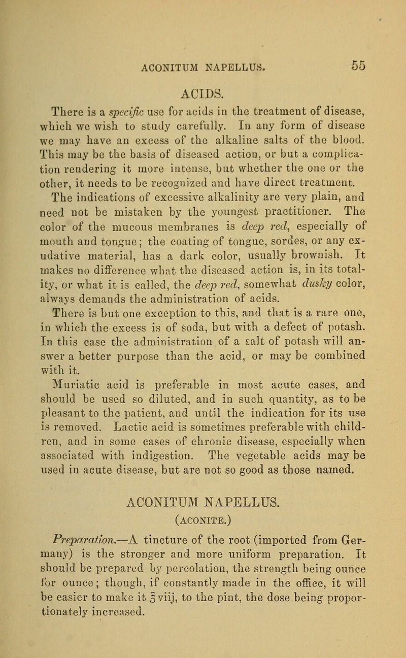 ACIDS. There is a specific use for acids in the treatment of disease, which we wish to study carefully. In any form of disease we may have an excess of the alkaline salts of the blood. This may be the basis of diseased action, or but a complica- tion rendering it more intense, but whether the one or the other, it needs to be recognized and have direct treatment. The indications of excessive alkalinity are very plain, and need not be mistaken by the youngest practitioner. The color of the mucous membranes is deep red, especially of mouth and tongue; the coating of tongue, sordes, or any ex- udative material, has a dark color, usually brownish. It makes no difference what the diseased action is, in its total- ity, or what it is called, the deep red, somewhat dusky color, always demands the administration of acids. There is but one exception to this, and that is a rare one, in which the excess is of soda, but with a defect of potash. In this case the administration of a salt of potash will an- swer a better purpose than the acid, or may be combined with it. Muriatic acid is preferable in most acute cases, and should be used so diluted, and in such quantity, as to be pleasant to the patient, and until the indication for its use is removed. Lactic acid is sometimes preferable with child- ren, and in some cases of chronic disease, especially when associated with indigestion. The vegetable acids may be used in acute disease, but are not so good as those named. ACONITUM NAPELLUS. (aconite.) Preparation.—A tincture of the root (imported from Ger- many) is the stronger and more uniform preparation. It should be prepared by percolation, the strength being ounce for ounce; though, if constantly made in the office, it will be easier to make it ^viij, to the pint, the dose being propor- tionately increased.