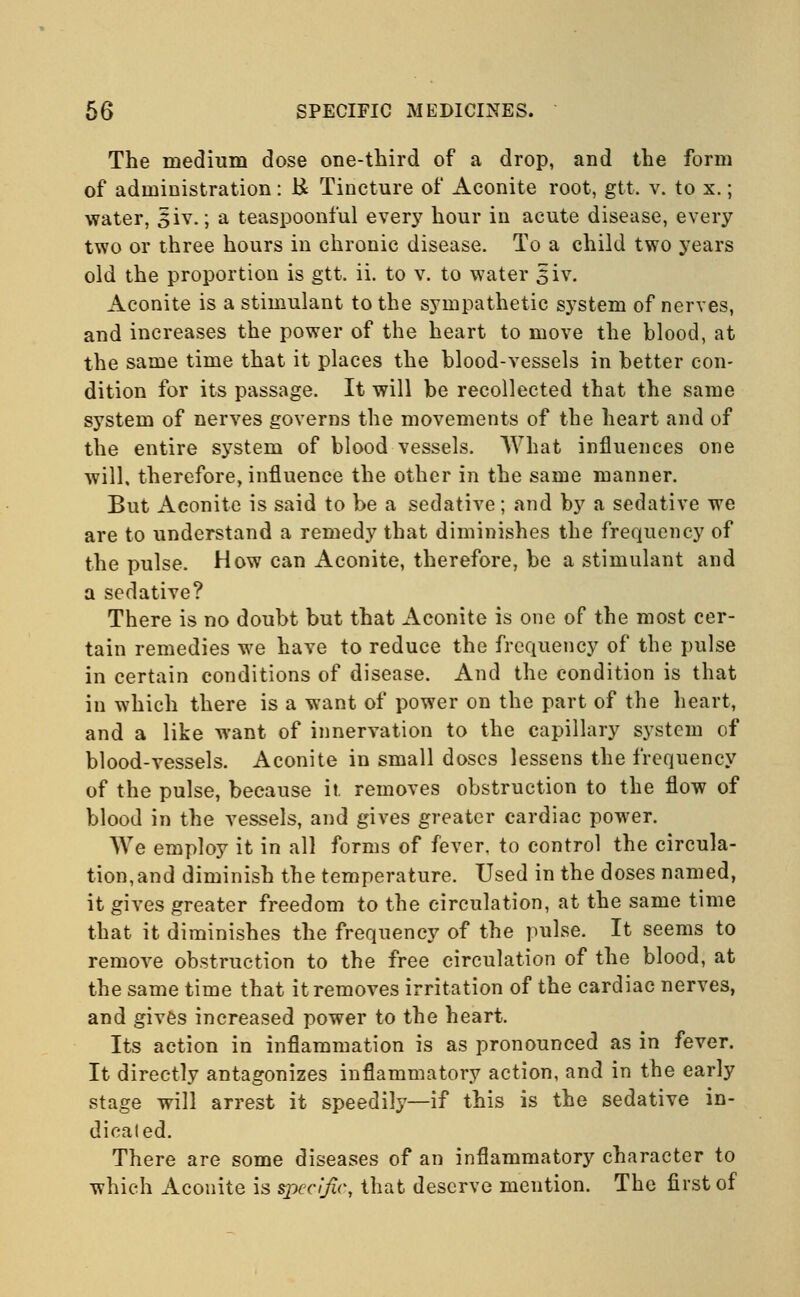 The medium dose one-third of a drop, and the form of administration: & Tincture of Aconite root, gtt. v. to x.; water, siv.; a teaspoonful every hour in acute disease, every two or three hours in chronic disease. To a child two years old the proportion is gtt. ii. to v. to water siv. Aconite is a stimulant to the sympathetic system of nerves, and increases the power of the heart to move the blood, at the same time that it places the blood-vessels in better con- dition for its passage. It will be recollected that the same system of nerves governs the movements of the heart and of the entire system of blood vessels. What influences one will, therefore, influence the other in the same manner. But Aconite is said to be a sedative; and by a sedative we are to understand a remedy that diminishes the frequency of the pulse. How can Aconite, therefore, be a stimulant and a sedative? There is no doubt but that Aconite is one of the most cer- tain remedies we have to reduce the frequency of the pulse in certain conditions of disease. And the condition is that in which there is a want of power on the part of the heart, and a like want of innervation to the capillary system of blood-vessels. Aconite in small doses lessens the frequency of the pulse, because it. removes obstruction to the flow of blood in the vessels, and gives greater cardiac power. We employ it in all forms of fever, to control the circula- tion, and diminish the temperature. Used in the doses named, it gives greater freedom to the circulation, at the same time that it diminishes the frequency of the pulse. It seems to remove obstruction to the free circulation of the blood, at the same time that it removes irritation of the cardiac nerves, and gives increased power to the heart. Its action in inflammation is as pronounced as in fever. It directly antagonizes inflammatory action, and in the early stage will arrest it speedily—if this is the sedative in- dicaled. There are some diseases of an inflammatory character to which Aconite is specific, that deserve mention. The first of