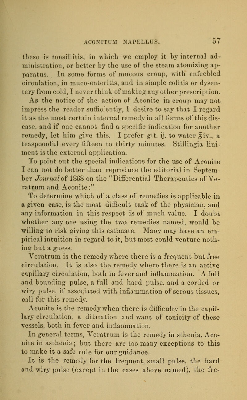 these is tonsillitis, in which we employ it by internal ad- ministration, or better by the use of the steam atomizing ap- paratus. In some forms of mucous croup, with enfeebled circulation, in muco-enteritis, and in simple colitis or dysen- tery from cold, I never think of making any other prescription. As the notice of the action of Aconite in croup may not impress the reader sufficiently, I desire to say that I regard it as the most certain internal remedy in all forms of this dis- ease, and if one cannot find a specific indication for another remedy, let him give this. I prefer g't. ij. to water £iv., a teaspoonful every fifteen to thirty minutes. Stillingia lini- ment is the external application. To point out the special indications for the use of Aconite I can not do better than reproduce the editorial in Septem- ber Journal of 1868 on the 'Differential Therapeutics of Ve- ratrum and Aconite: To determine which of a class of remedies is applicable in a given case, is the most difficult task of the physician, and any information in this respect is of much value. I doubt whether any one using the two remedies named, would be willing to risk giving this estimate. Many may have an em- pirical intuition in regard to it, but most could venture noth- ing but a guess. Veratrum is the remedy where there is a frequent but free circulation. It is also the remedy where there is an active capillary circulation, both in fever and inflammation. A full and bounding pulse, a full and hard pulse, and a corded or wiry pulse, if associated with inflammation of serous tissues, call for this remedy. Aconite is the remedy when there is difficulty in the capil- lary circulation, a dilatation and want of tonicity of these vessels, both in fever and inflammation. In general terms, Veratrum is the remedy in sthenia, Aco- nite in asthenia; but there are too many exceptions to this to make it a safe rule for our guidance. It is the remedy for the frequent, small pulse, the hard and wiry pulse (except in the cases above named), the fre-