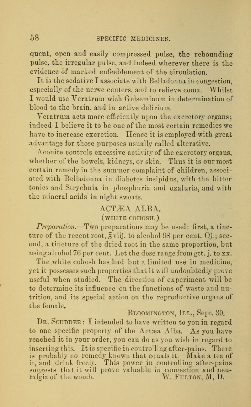 quent, open and easily compressed pulse, the rebounding pulse, the irregular pulse, and indeed wherever there is the evidence of marked enfeeblement of the circulation. It is the sedative I associate with Belladonna in congestion, especially of the nerve centers, and to relieve coma. Whilst I would use Veratrum with Gelseminum in determination of blood to the brain, and in active delirium. Veratrum acts more efficiently upon the excretory organs; indeed I believe it to be one of the most certain remedies we have to increase excretion. Hence it is employed with great advantage for those purposes usually called alterative. Aconite controls excessive activity of the excretory organs, whether of the bowels, kidneys, or skin. Thus it is our most certain remedy in the summer complaint of children, associ- ated with Belladonna in diabetes insipidus, with the bitter tonics and Strychnia in phosphuria and oxaluria, and with the mineral acids in night sweats. ACT^A ALBA. (white cohosh.) Preparation.—Two preparations may be used: first, a tinc- ture of the recent root, 5 viij. to alcohol 98 per cent. Oj.; sec- ond, a tincture of the dried root in the same proportion, but using alcohol 76 per cent. Let the dose range from gtt. j. to xx. The white cohosh has had but a limited use in medicine, yet it possesses such properties that it will undoubtedly prove useful when studied. The direction of experiment will be to determine its influence on the functions of waste and nu- trition, and its special action on the reproductive organs of the female. Bloomington, III., Sept. 30. Dr. Scudder : I intended to have written to you in regard to one specific property of the Actaea Alba. As you have reached it in your order, you can do as you wish in regard to inserting this. It is specific in controlling after-pains. There is probably no remedy known that equals it. Make a tea of it, and drink freely. This power in controlling after-pains suggests that it will prove valuable in congestion and neu- ralgia of the womb. W. Fulton, M, D.
