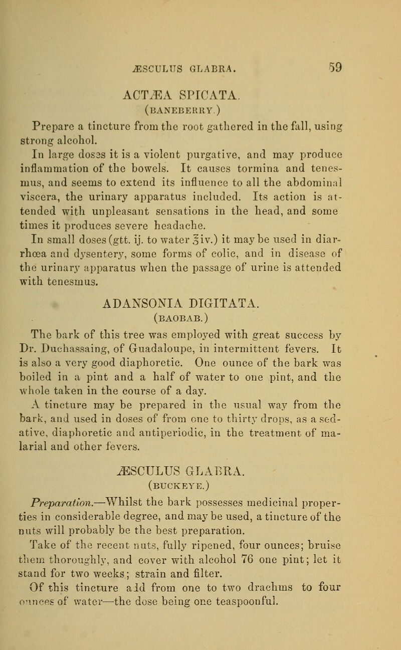 ACTVEA SPICATA. (baneberry.) Prepare a tincture from the root gathered in the fall, using strong alcohol. In large dosss it is a violent purgative, and may produce inflammation of the bowels. It causes tormina and tenes- mus, and seems to extend its influence to all the abdominal viscera, the urinary apparatus included. Its action is at- tended with unpleasant sensations in the head, and some times it produces severe headache. In small doses (gtt. ij. to water ,liv.) it maybe used in diar- rhoea and dysentery, some forms of colic, and in disease of the urinary apparatus when the passage of urine is attended with tenesmus. ADANSONIA DIGITATA. (baobab.) The bark of this tree was employed with great success by Dr. Duchassaing, of Guadaloupe, in intermittent fevers. It is also a very good diaphoretic. One ounce of the bark was boiled in a pint and a half of water to one pint, and the whole taken in the course of a day. A tincture may be prepared in the usual way from the bark, and used in doses of from one to thirty drops, as a sed- ative, diaphoretic and antiperiodic, in the treatment of ma- larial and other fevers. JSSCULUS GLABRA. (buckeye.) Preparation.—Whilst the bark possesses medicinal proper- ties in considerable degree, and may be used, a tincture of the nuts will probably be the best preparation. Take of the recent nuts, fully ripened, four ounces; bruise them thoroughly, and cover with alcohol 76 one pint; let it stand for two weeks; strain and filter. Of this tincture aid from one to two drachms to four o'inces of water—the dose being one teaspoonfui.