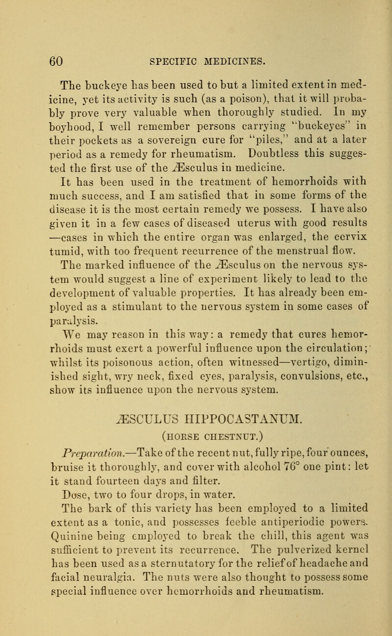 The buckeye has been used to but a limited extent in med- icine, yet its activity is such (as a poison), that it will proba- bly prove very valuable when thoroughly studied. In my boyhood, I well remember persons carrying buckeyes'' in their pockets as a sovereign cure for piles, and at a later period as a remedy for rheumatism. Doubtless this sugges- ted the first use of the iEsculus in medicine. It has been used in the treatment of hemorrhoids with much success, and I am satisfied that in some forms of the disease it is the most certain remedy we possess. I have also given it in a few cases of diseased uterus with good results —cases in which the entire organ was enlarged, the cervix tumid, with too frequent recurrence of the menstrual flow. The marked influence of the j^Esculus on the nervous sys- tem would suggest a line of experiment likely to lead to the development of valuable properties. It has already been em- ployed as a stimulant to the nervous system in some cases of paralysis. We may reason in this way: a remedy that cures hemor- rhoids must exert a powerful influence upon the circulation; whilst its poisonous action, often witnessed—vertigo, dimin- ished sight, wry neck, fixed eyes, paralysis, convulsions, etc., show its influence upon the nervous system. JESCULUS HIPPOCASTANUM. (horse chestnut.) Preparation.—Take of the recent nut, fully ripe, four ounces, bruise it thoroughly, and cover with alcohol 76° one pint: let it stand fourteen days and filter. Dose, two to four drops, in water. The bark of this variety has been employed to a limited extent as a tonic, and possesses feeble antiperiodic powers. Quinine being employed to break the chill, this agent was sufficient to prevent its recurrence. The pulverized kernel has been used as a sternutatory for the relief of headache and facial neuralgia. The nuts were also thought to possess some special influence over hemorrhoids and rheumatism.