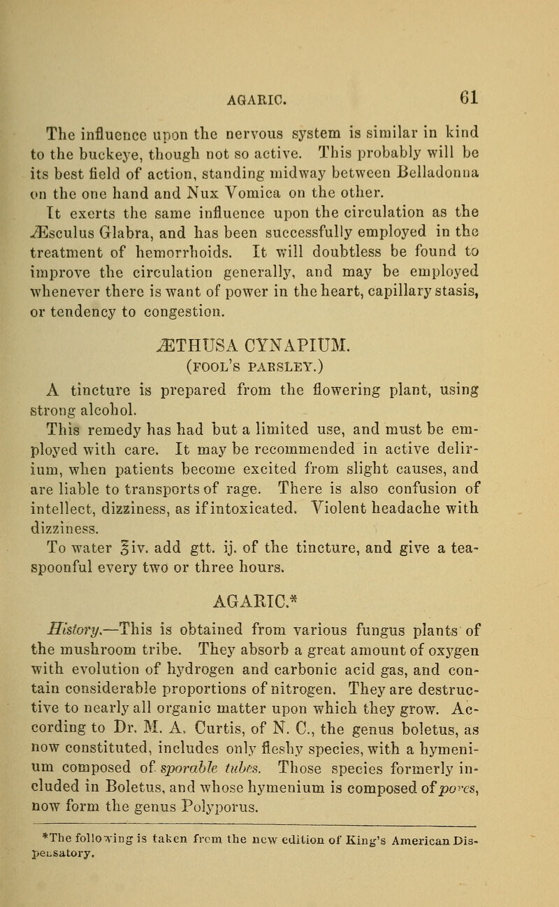 The influence upon the nervous system is similar in kind to the buckeye, though not so active. This probably will be its best field of action, standing midway between Belladonna on the one hand and Nux Vomica on the other. It exerts the same influence upon the circulation as the iEsculus Glabra, and has been successfully employed in the treatment of hemorrhoids. It will doubtless be found to improve the circulation generally, and may be employed whenever there is want of power in the heart, capillary stasis, or tendency to congestion. ^THUSA CYNAPIUM. (fool's parsley.) A tincture is prepared from the flowering plant, using strong alcohol. This remedy has had but a limited use, and must be em- ployed with care. It may be recommended in active delir- ium, when patients become excited from slight causes, and are liable to transports of rage. There is also confusion of intellect, dizziness, as if intoxicated. Violent headache with dizziness. To water §iv. add gtt. ij. of the tincture, and give a tea- spoonful every two or three hours. AGARIC.* History,—This is obtained from various fungus plants of the mushroom tribe. They absorb a great amount of oxygen with evolution of hydrogen and carbonic acid gas, and con- tain considerable proportions of nitrogen. They are destruc- tive to nearly all organic matter upon which they grow. Ac- cording to Dr. M. A. Curtis, of N. C, the genus boletus, as now constituted, includes only fleshy species, with a hymeni- um composed of sporabk tubes. Those species formerly in- eluded in Boletus, and whose hymenium is composed of pores, now form the genus Polyporus. *The following is taken from the new edition of King's American Dis- pensatory.