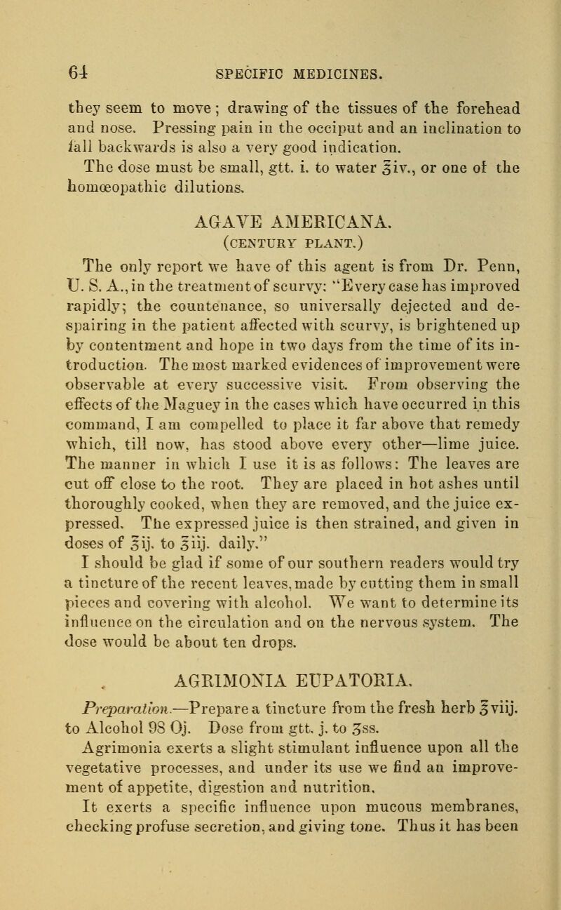 they seem to move; drawing of the tissues of the forehead and nose. Pressing pain in the occiput and an inclination to iall backwards is also a very good indication. The dose must be small, gtt. i. to water 3iv., or one of the homoeopathic dilutions, AGAVE AMERICANA. (century plant.) The only report we have of this agent is from Dr. Penn, TJ. S. A., in the treatment of scurvy: Every case has improved rapidly; the countenance, so universally dejected and de- spairing in the patient affected with scurvy, is brightened up by contentment and hope in two days from the time of its in- troduction. The most marked evidences of improvement were observable at every successive visit. From observing the effects of the Maguey in the cases which have occurred in this command, I am compelled to place it far above that remedy which, till now, has stood above every other—lime juice. The manner in which I use it is as follows: The leaves are cut off close to the root. They are placed in hot ashes until thoroughly cooked, when they are removed, and the juice ex- pressed. The expressed juice is then strained, and given in doses of 5ij. to 5 iij. daily. I should be giad if some of our southern readers would try a tinctureof the recent leaves,made by cutting them in small pieces and covering with alcohol. We want to determine its influence on the circulation and on the nervous system. The dose would be about ten drops. AGRIMOXIA EUPATORIA. Preparation.—Prepare a tincture from the fresh herb Iviij. to Alcohol 98 Oj. Dose from gtt. j. to 3ss. Agrimonia exerts a slight stimulant influence upon all the vegetative processes, and under its use we find an improve- ment of appetite, digestion and nutrition. It exerts a specific influence upon mucous membranes, checking profuse secretion, and giving tone. Thus it has been