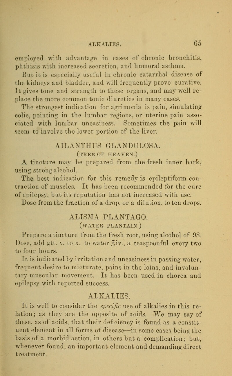 employed with advantage in cases of chronic bronchitis, phthisis with increased secretion, and humoral asthma. But it is especially useful in chronic catarrhal disease of the kidneys and bladder, and will frequently prove curative. It gives tone and strength to these organs, and may well re- place the more common tonic diuretics in many cases. The strongest indication for agrimonia is pain, simulating colic, pointing in the lumbar regions, or uterine pain asso- ciated with lumbar uneasiness. Sometimes the pain will seem to involve the lower portion of the liver. AILANTHUS GLANDULQSA. (tree of heaven.) A tincture may be prepared from the fresh inner bark, using strong alcohol. The best indication for this remedy is epileptiform con- traction of muscles. It has been recommended for the cure of epilepsy, but its reputation has not increased with use. Dose from the fraction of a drop, or a dilution, to ten drops. ALISMA PLANTAGO. (water plantain ) Prepare a tincture from the fresh root, using alcohol of 98. Dose, add gtt. v. to x. to water §iv., a teaspoonful every two to four hours. It is indicated by irritation and uneasiness in passing water, frequent desire to micturate, pains in the loins, and involun- tary muscular movement. It has been used in chorea and epilepsy with reported success. ALKALIES. It is well to consider the specific use of alkalies in this re- lation ; as they are the opposite of acids. We may say of these, as of acids, that their deficiency is found as a constit- uent element in all forms of disease—in some cases being the basis of a morbid action, in others but a complication; but, whenever found, an important element and demanding direct treatment.