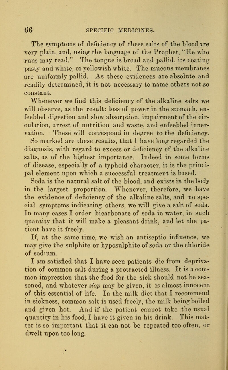 The symptoms of deficiency of these salts of the blood are very plain, and, using the language of the Prophet, l*He who runs may read. The tongue is broad and pallid, its coating pasty and white, 01 yellowish white. The mucous membranes are uniformly pallid. As these evidences are absolute and readily determined, it is not necessary to name others not so constant. Whenever we find this deficiency of the alkaline salts we will observe, as the result: loss of power in the stomach, en- feebled digestion and slow absorption, impairment of the cir- culation, arrest of nutrition and waste, and enfeebled inner- vation. These will correspond in degree to the deficiency. So marked are these results, that I have long regarded the diagnosis, with regard to excess or deficiency of the alkaline salts, as of the highest importance. Indeed in some forms of disease, especially of a typhoid character, it is the princi- pal element upon which a successful treatment is based. Soda is the natural salt of the blood, and exists in the body in the largest proportion. Whenever, therefore, we have the evidence of deficiency of the alkaline salts, and no spe- cial symptoms indicating others, we will give a salt of soda. In many cases I order bicarbonate of soda in water, in such quantity that it will make a pleasant drink, and let the pa- tient have it freely. If, at the same time, we wish an antiseptic influence, we may give the sulphite or hyposulphite of soda or the chloride of sod'um. I am satisfied that I have seen patients die from depriva- tion of common salt during a protracted illness. It is a com- mon impression that the food for the sick should not be sea- soned, and whatever slop may be given, it is almost innocent of this essential of life. In the milk diet that I recommend in sickness, common salt is used freely, the milk being boiled and given hot. And if the patient cannot take the usual quantity in his food, I have it given in his drink. This mat- ter is so important that it can not be repeated too often, or dwelt upon too long.