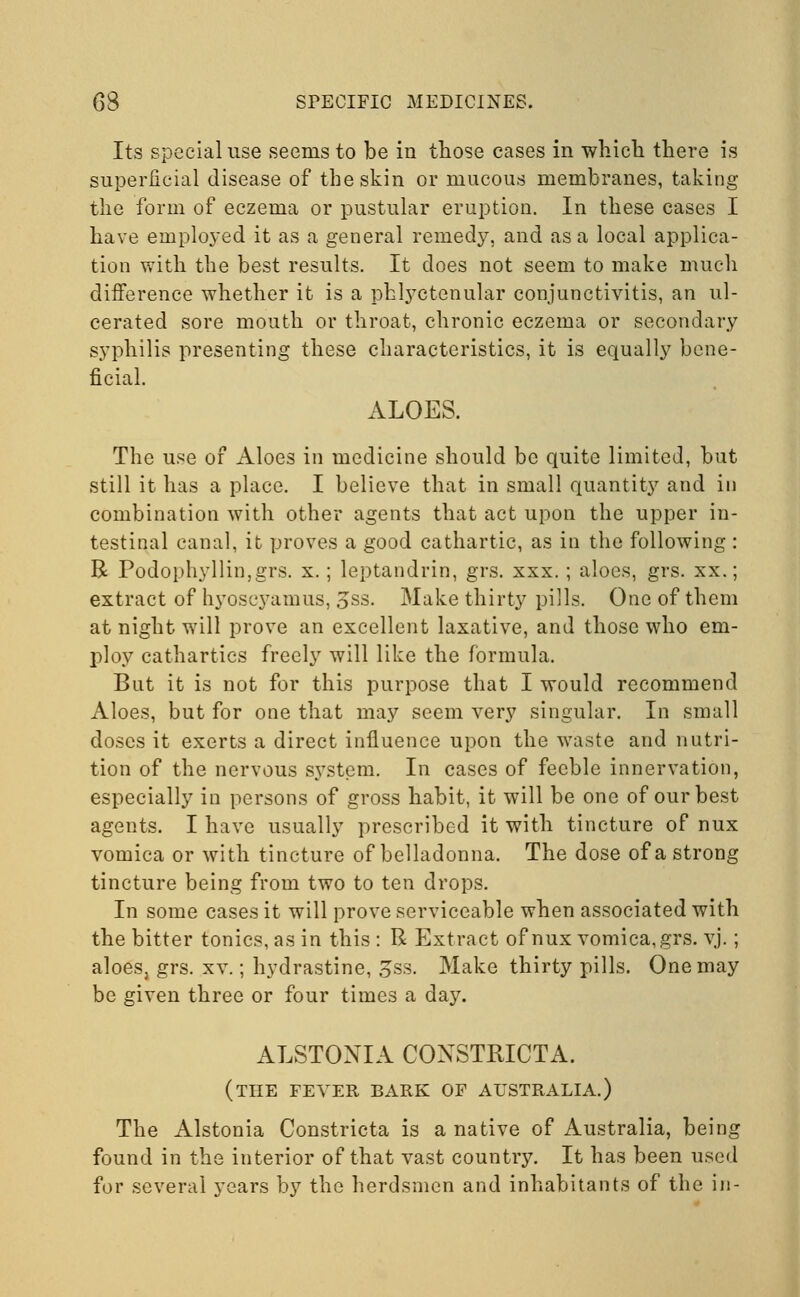 Its special use seems to be in those eases in which there is superficial disease of the skin or mucous membranes, taking the form of eczema or pustular eruption. In these cases I have employed it as a general remedy, and as a local applica- tion with the best results. It does not seem to make much difference whether it is a phlyctenular conjunctivitis, an ul- cerated sore mouth or throat, chronic eczema or secondary syphilis presenting these characteristics, it is equally bene- ficial. ALOES. The use of Aloes in medicine should be quite limited, but still it has a place. I believe that in small quantity and in combination with other agents that act upon the upper in- testinal canal, it proves a good cathartic, as in the following : R Podophyllin,grs. x.; leptandrin, grs. xxx. ; aloes, grs. xx.; extract of hyoscyamus, 3ss. Make thirty pills. One of them at night will prove an excellent laxative, and those who em- ploy cathartics freely will like the formula. But it is not for this purpose that I would recommend Aloes, but for one that may seem very singular. In small doses it exerts a direct influence upon the waste and nutri- tion of the nervous system. In cases of feeble innervation, especially in persons of gross habit, it will be one of our best agents. I have usually prescribed it with tincture of nux vomica or with tincture of belladonna. The dose of a strong tincture being from two to ten drops. In some cases it will prove serviceable when associated with the bitter tonics, as in this: R Extract of nux vomica, grs. vj.; aloeSj grs. xv.; hydrastine, 3ss. Make thirty pills. One may be given three or four times a day. ALSTONIA COXSTMCTA. (THE FEVER BARK OF AUSTRALIA.) The Alstonia Constricta is a native of Australia, being found in the interior of that vast country. It has been used for several years by the herdsmen and inhabitants of the in-