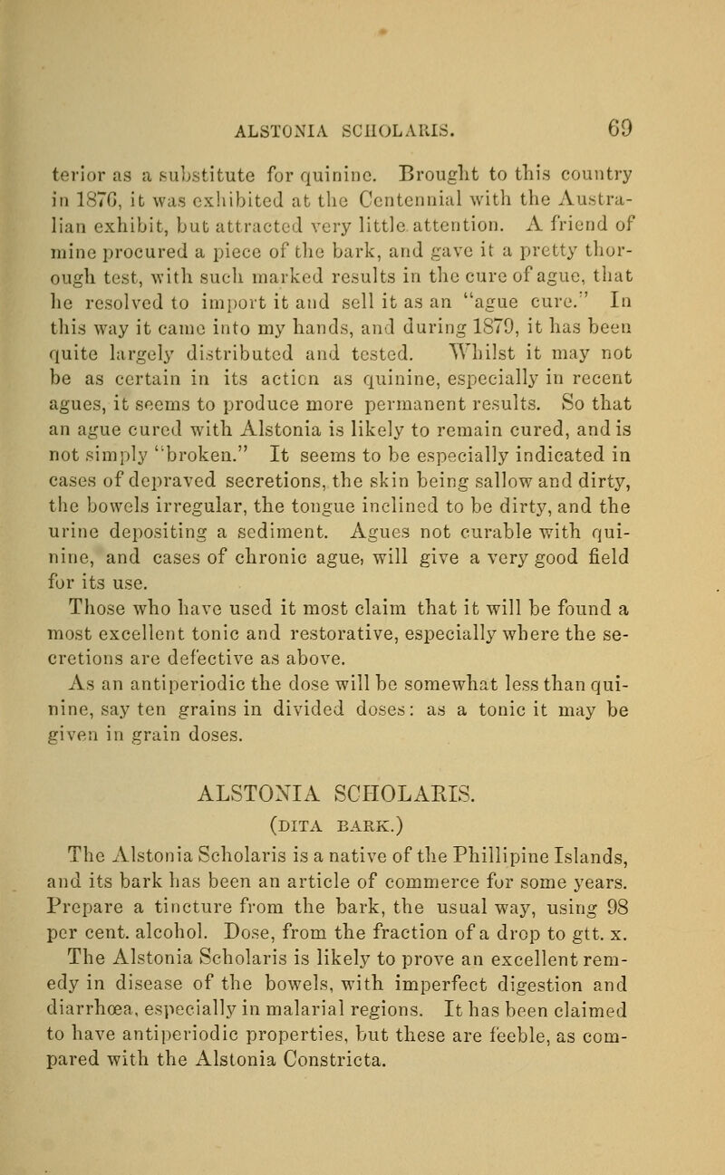 terior as a substitute for quinine. Brought to this country in 1876, it was exhibited at the Centennial with the Austra- lian exhibit, but attracted very little attention. A friend of mine procured a piece of the bark, and gave it a pretty thor- ough test, with such marked results in the cure of ague, that he resolved to import it and sell it as an ague cure/' In this way it came into my hands, and during 1879, it has been quite largely distributed and tested. Whilst it may not be as certain in its action as quinine, especially in recent agues, it seems to produce more permanent results. So that an ague cured with Alstonia is likely to remain cured, and is not simply broken. It seems to be especially indicated in cases of depraved secretions, the skin being sallow and dirty, the bowels irregular, the tongue inclined to be dirty, and the urine depositing a sediment. Agues not curable with qui- nine, and cases of chronic ague, will give a very good field for its use. Those who have used it most claim that it will be found a most excellent tonic and restorative, especially where the se- cretions are defective as above. As an antiperiodic the dose will be somewhat less than qui- nine, say ten grains in divided doses: as a tonic it may be given in grain doses. ALSTONIA SCHOLARIS. (dita bark.) The Alstonia Scholaris is a native of the Phillipine Islands, and its bark has been an article of commerce for some years. Prepare a tincture from the bark, the usual way, using 98 per cent, alcohol. Dose, from the fraction of a drop to gtt. x. The Alstonia Scholaris is likely to prove an excellent rem- edy in disease of the bowels, with imperfect digestion and diarrhoea, especially in malarial regions. It has been claimed to have antiperiodic properties, but these are feeble, as com- pared with the Alstonia Constricta.